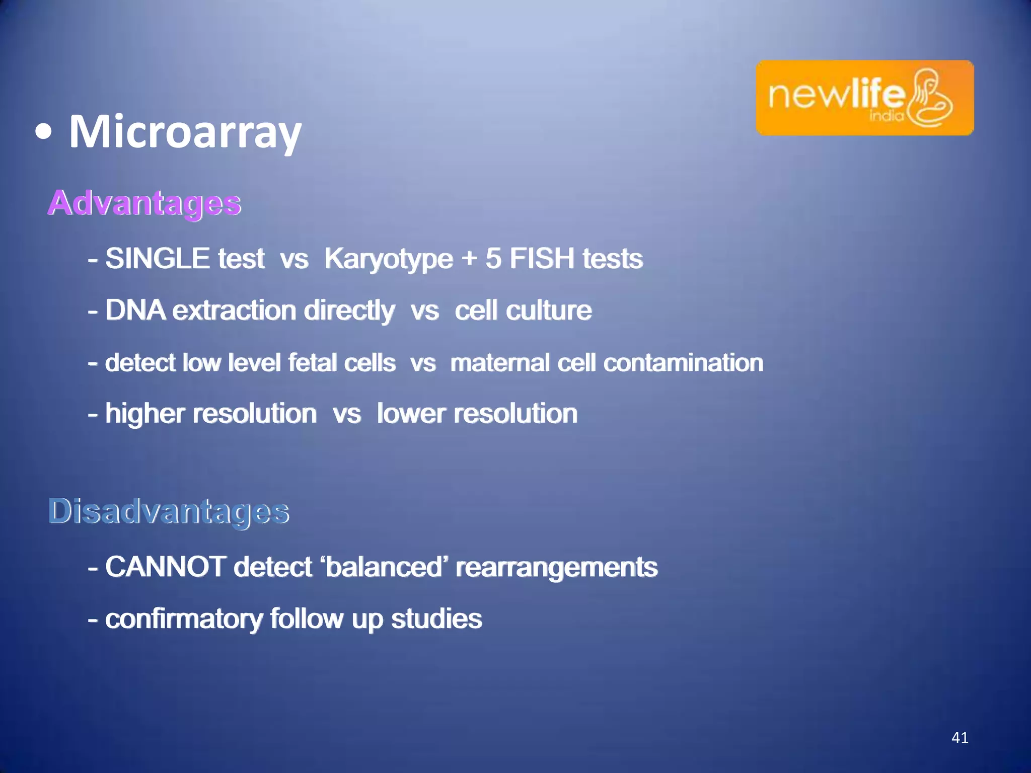 • Microarray
Advantages
- SINGLE test vs Karyotype + 5 FISH tests
- DNA extraction directly vs cell culture
- detect low level fetal cells vs maternal cell contamination
- higher resolution vs lower resolution

Disadvantages
- CANNOT detect ‘balanced’ rearrangements

- confirmatory follow up studies

41

 