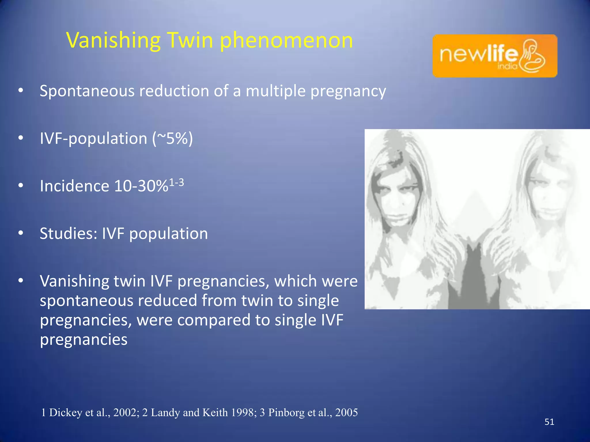 Vanishing Twin phenomenon
• Spontaneous reduction of a multiple pregnancy
• IVF-population (~5%)
• Incidence 10-30%1-3
• Studies: IVF population
• Vanishing twin IVF pregnancies, which were
spontaneous reduced from twin to single
pregnancies, were compared to single IVF
pregnancies

1 Dickey et al., 2002; 2 Landy and Keith 1998; 3 Pinborg et al., 2005

51

 