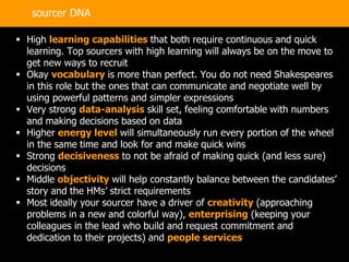 36
 High learning capabilities that both require continuous and quick
learning. Top sourcers with high learning will always be on the move to
get new ways to recruit
 Okay vocabulary is more than perfect. You do not need Shakespeares
in this role but the ones that can communicate and negotiate well by
using powerful patterns and simpler expressions
 Very strong data-analysis skill set, feeling comfortable with numbers
and making decisions based on data
 Higher energy level will simultaneously run every portion of the wheel
in the same time and look for and make quick wins
 Strong decisiveness to not be afraid of making quick (and less sure)
decisions
 Middle objectivity will help constantly balance between the candidates’
story and the HMs’ strict requirements
 Most ideally your sourcer have a driver of creativity (approaching
problems in a new and colorful way), enterprising (keeping your
colleagues in the lead who build and request commitment and
dedication to their projects) and people services
sourcer DNA
 