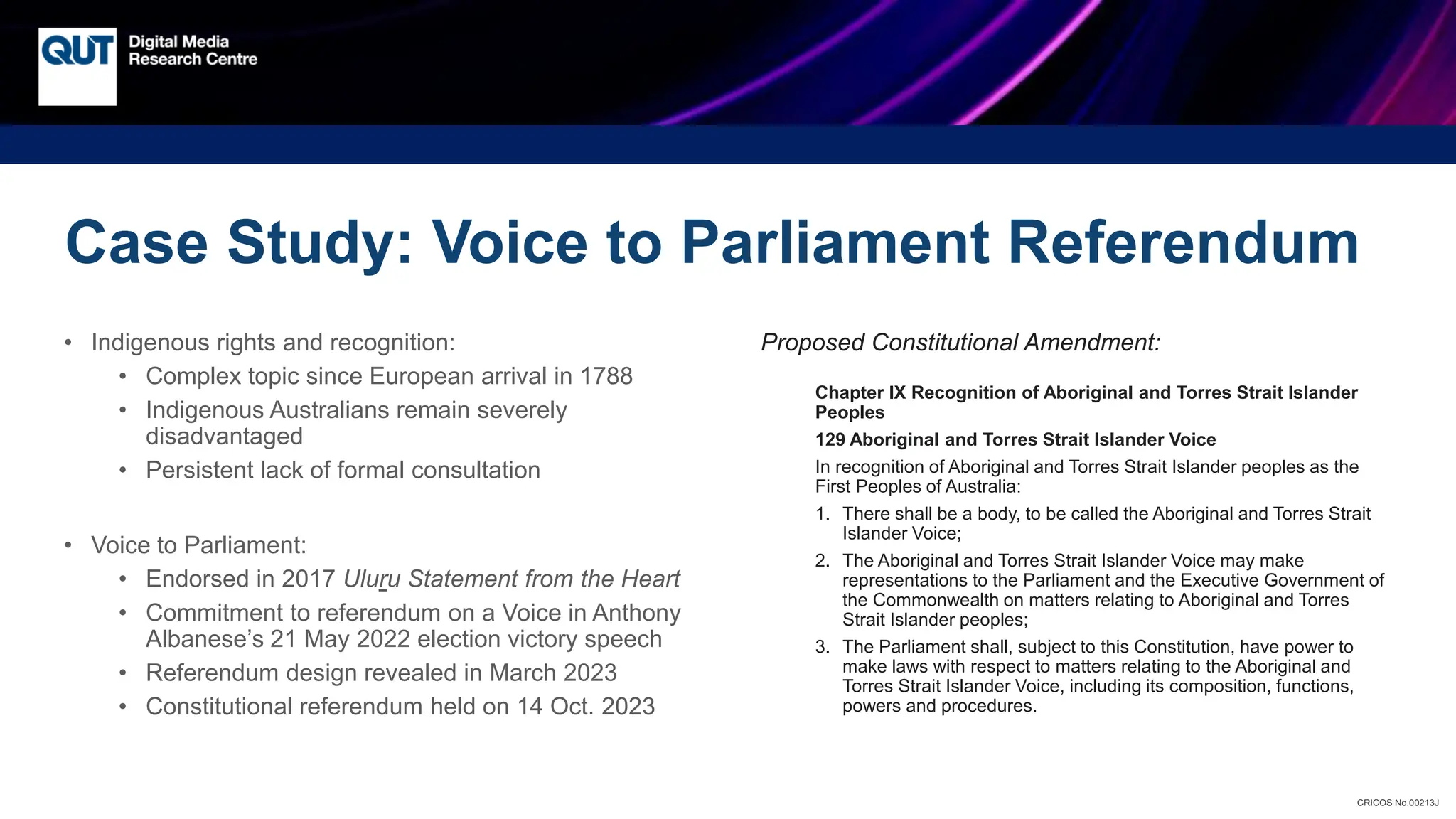 CRICOS No.00213J
• Indigenous rights and recognition:
• Complex topic since European arrival in 1788
• Indigenous Australians remain severely
disadvantaged
• Persistent lack of formal consultation
• Voice to Parliament:
• Endorsed in 2017 Uluru Statement from the Heart
• Commitment to referendum on a Voice in Anthony
Albanese’s 21 May 2022 election victory speech
• Referendum design revealed in March 2023
• Constitutional referendum held on 14 Oct. 2023
Proposed Constitutional Amendment:
Chapter IX Recognition of Aboriginal and Torres Strait Islander
Peoples
129 Aboriginal and Torres Strait Islander Voice
In recognition of Aboriginal and Torres Strait Islander peoples as the
First Peoples of Australia:
1. There shall be a body, to be called the Aboriginal and Torres Strait
Islander Voice;
2. The Aboriginal and Torres Strait Islander Voice may make
representations to the Parliament and the Executive Government of
the Commonwealth on matters relating to Aboriginal and Torres
Strait Islander peoples;
3. The Parliament shall, subject to this Constitution, have power to
make laws with respect to matters relating to the Aboriginal and
Torres Strait Islander Voice, including its composition, functions,
powers and procedures.
Case Study: Voice to Parliament Referendum
 