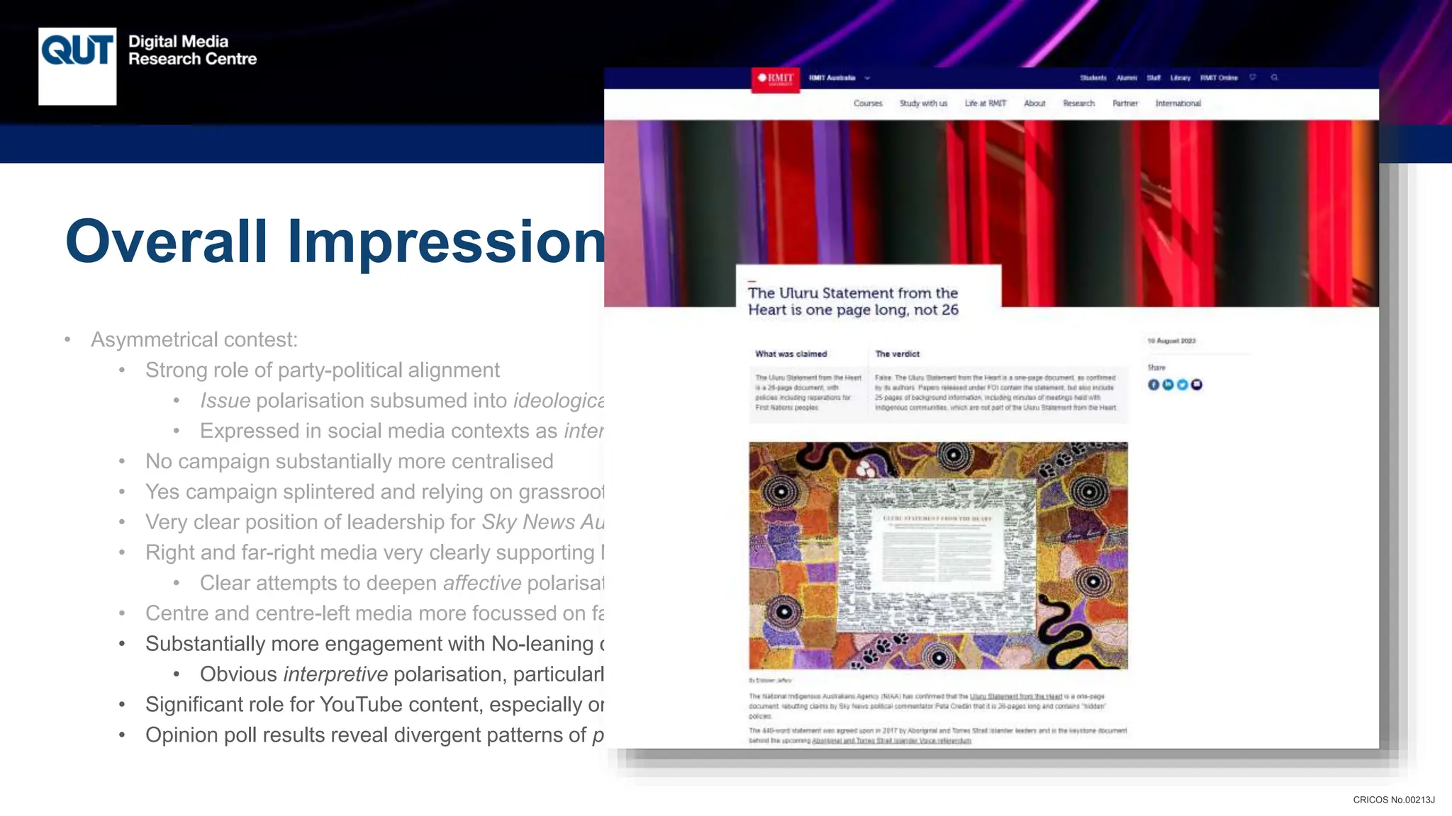 CRICOS No.00213J
Overall Impressions from Our Analysis
• Asymmetrical contest:
• Strong role of party-political alignment
• Issue polarisation subsumed into ideological (and affective) polarisation
• Expressed in social media contexts as interactive polarisation
• No campaign substantially more centralised
• Yes campaign splintered and relying on grassroots activism without strong leadership
• Very clear position of leadership for Sky News Australia – no Yes campaign counterpart
• Right and far-right media very clearly supporting No agenda and talking-points
• Clear attempts to deepen affective polarisation
• Centre and centre-left media more focussed on fact-checking than campaigning
• Substantially more engagement with No-leaning content
• Obvious interpretive polarisation, particularly on Uluru Statement and Voice proposal itself
• Significant role for YouTube content, especially on Facebook
• Opinion poll results reveal divergent patterns of perceived polarisation on either side
 