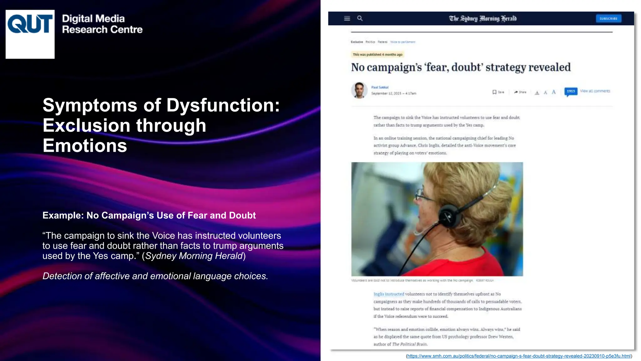 CRICOS No.00213J
Example: No Campaign’s Use of Fear and Doubt
“The campaign to sink the Voice has instructed volunteers
to use fear and doubt rather than facts to trump arguments
used by the Yes camp.” (Sydney Morning Herald)
Detection of affective and emotional language choices.
Symptoms of Dysfunction:
Exclusion through
Emotions
(https://www.smh.com.au/politics/federal/no-campaign-s-fear-doubt-strategy-revealed-20230910-p5e3fu.html)
 