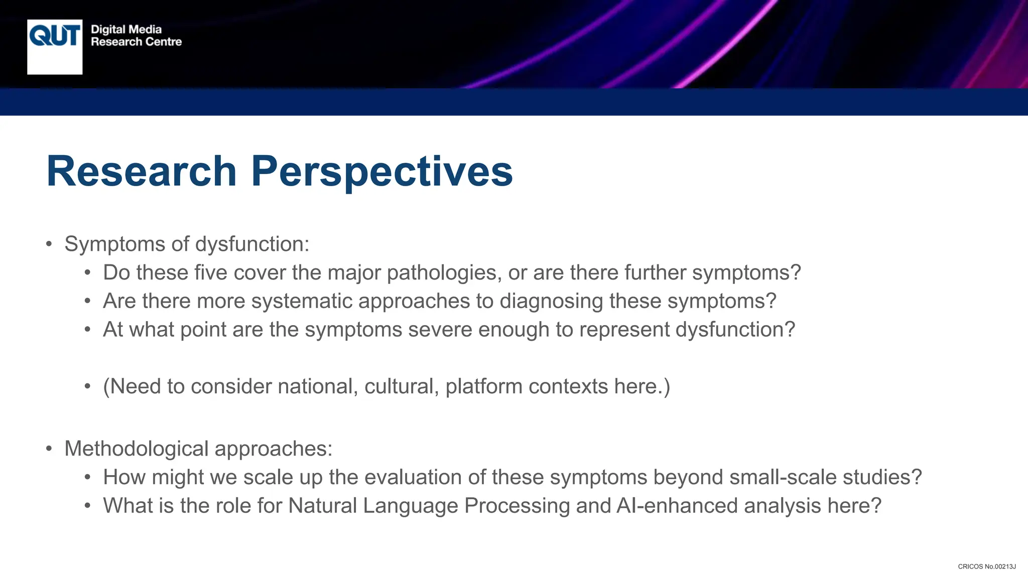 CRICOS No.00213J
Research Perspectives
• Symptoms of dysfunction:
• Do these five cover the major pathologies, or are there further symptoms?
• Are there more systematic approaches to diagnosing these symptoms?
• At what point are the symptoms severe enough to represent dysfunction?
• (Need to consider national, cultural, platform contexts here.)
• Methodological approaches:
• How might we scale up the evaluation of these symptoms beyond small-scale studies?
• What is the role for Natural Language Processing and AI-enhanced analysis here?
 