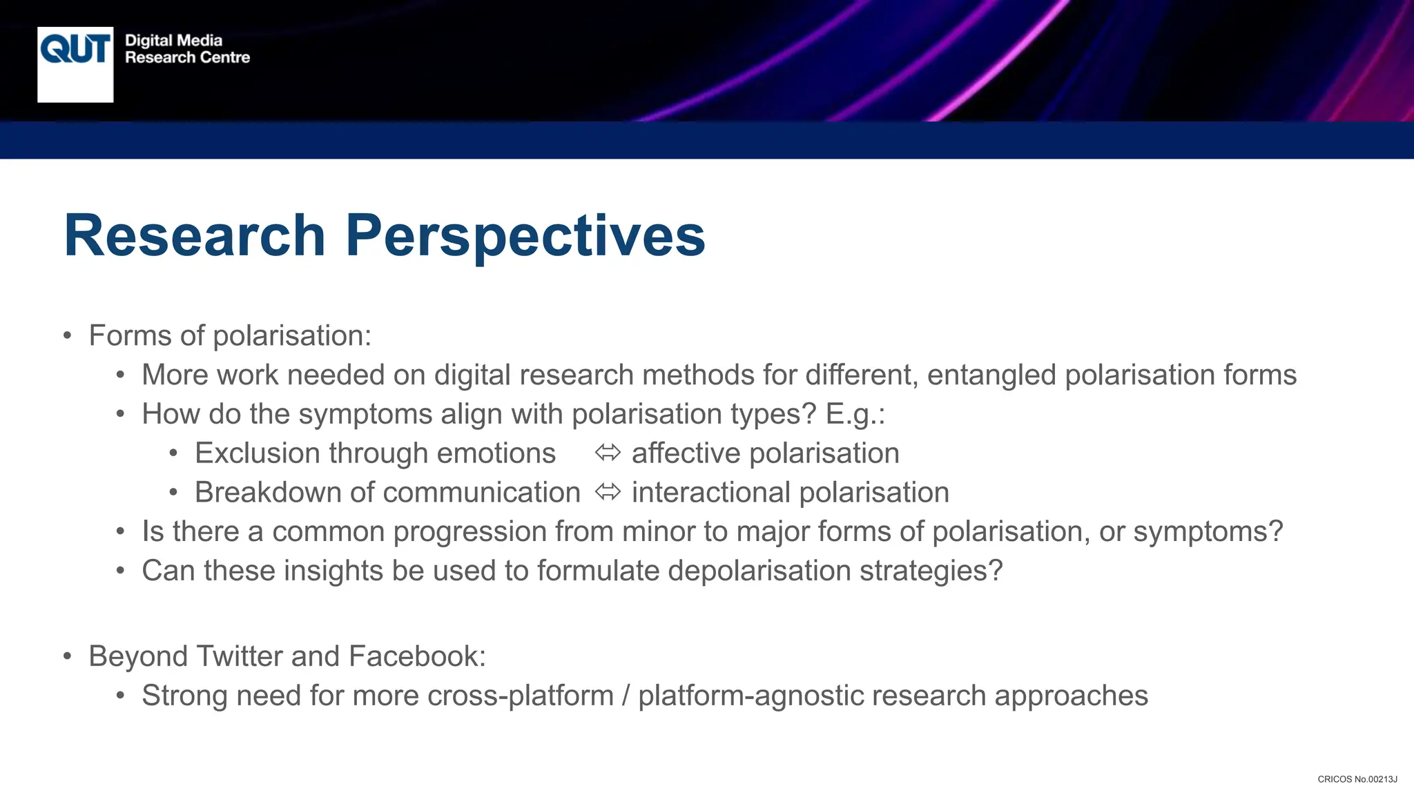 CRICOS No.00213J
Research Perspectives
• Forms of polarisation:
• More work needed on digital research methods for different, entangled polarisation forms
• How do the symptoms align with polarisation types? E.g.:
• Exclusion through emotions  affective polarisation
• Breakdown of communication  interactional polarisation
• Is there a common progression from minor to major forms of polarisation, or symptoms?
• Can these insights be used to formulate depolarisation strategies?
• Beyond Twitter and Facebook:
• Strong need for more cross-platform / platform-agnostic research approaches
 