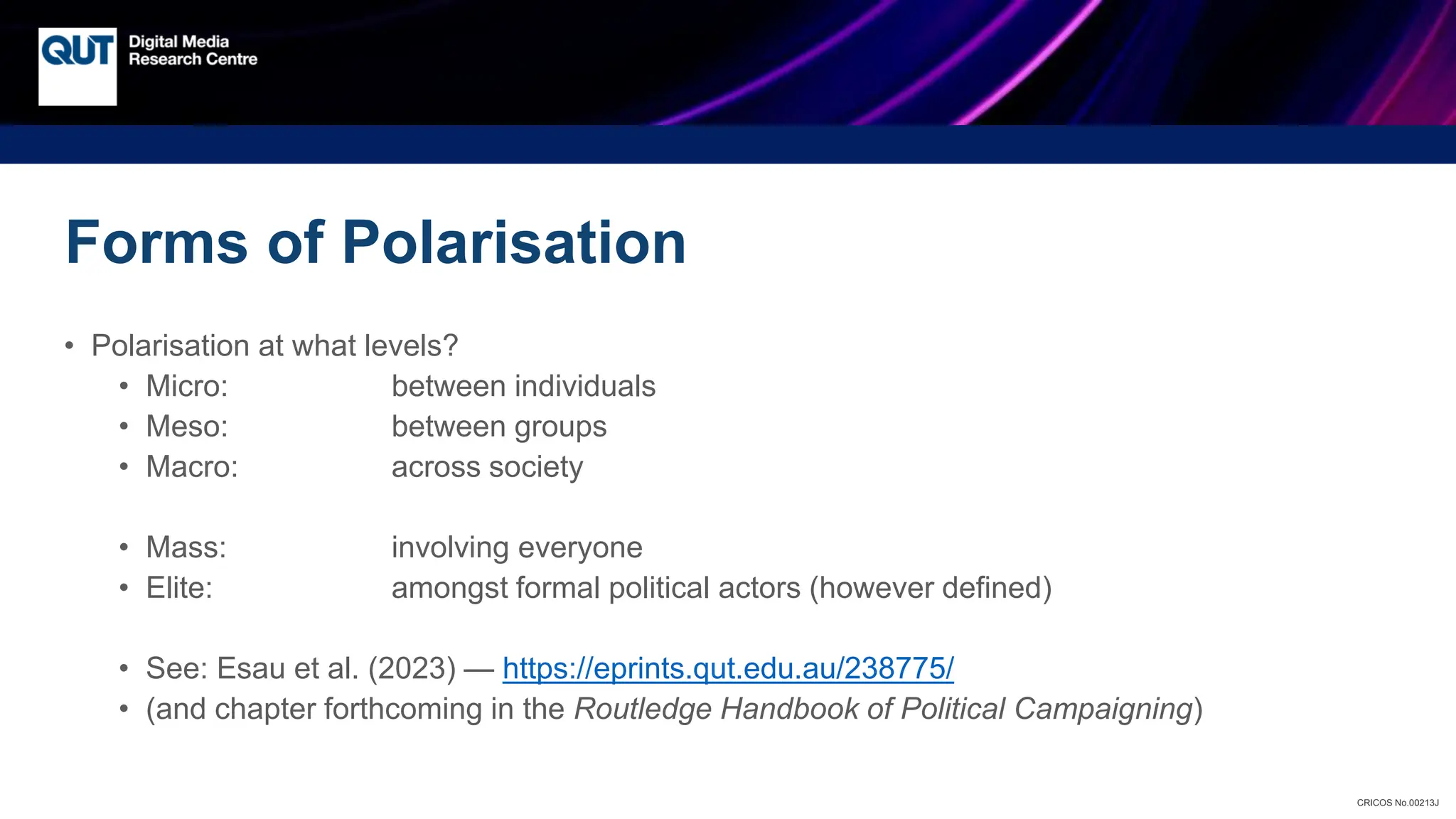 CRICOS No.00213J
Forms of Polarisation
• Polarisation at what levels?
• Micro: between individuals
• Meso: between groups
• Macro: across society
• Mass: involving everyone
• Elite: amongst formal political actors (however defined)
• See: Esau et al. (2023) — https://eprints.qut.edu.au/238775/
• (and chapter forthcoming in the Routledge Handbook of Political Campaigning)
 
