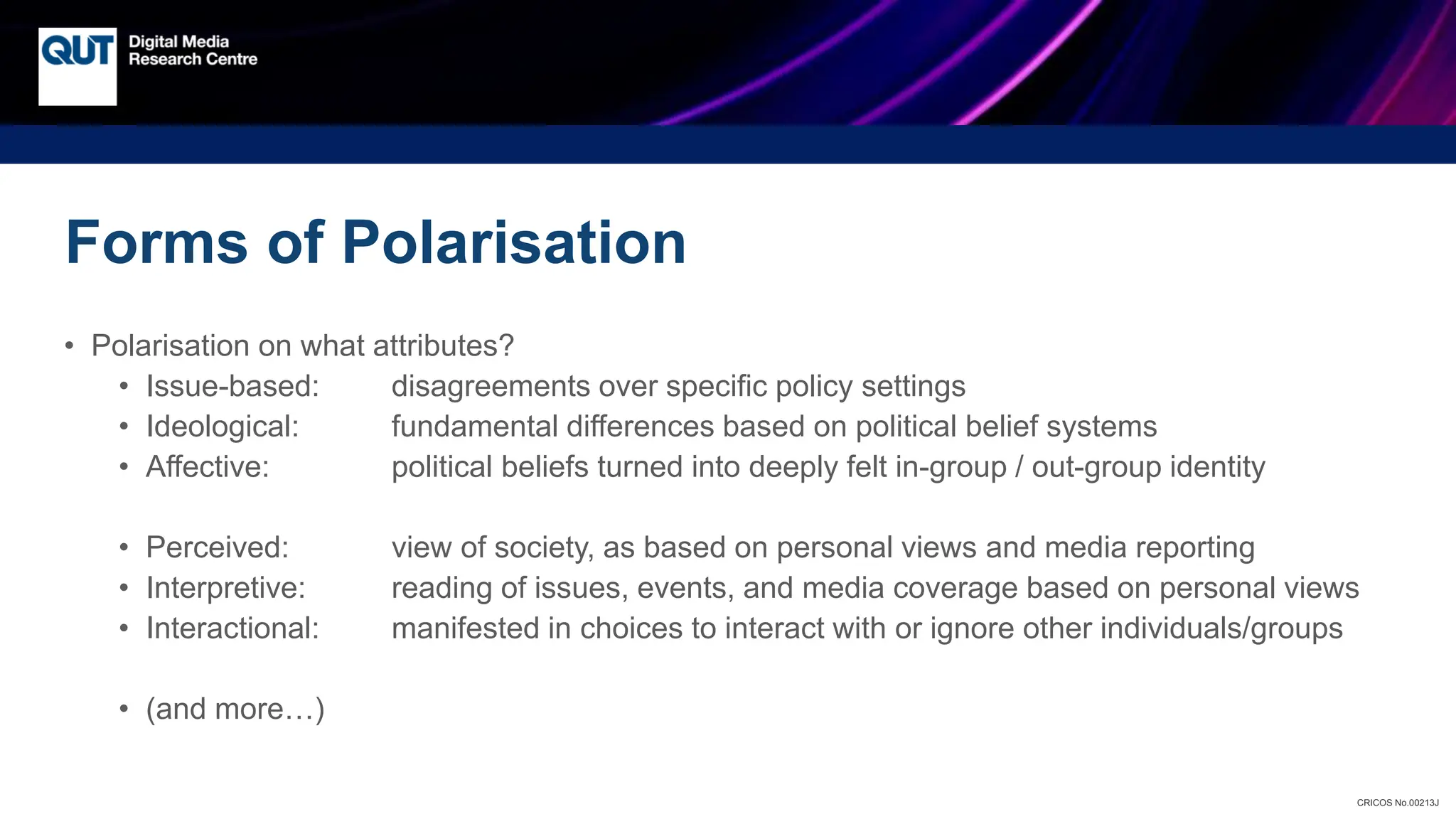 CRICOS No.00213J
Forms of Polarisation
• Polarisation on what attributes?
• Issue-based: disagreements over specific policy settings
• Ideological: fundamental differences based on political belief systems
• Affective: political beliefs turned into deeply felt in-group / out-group identity
• Perceived: view of society, as based on personal views and media reporting
• Interpretive: reading of issues, events, and media coverage based on personal views
• Interactional: manifested in choices to interact with or ignore other individuals/groups
• (and more…)
 