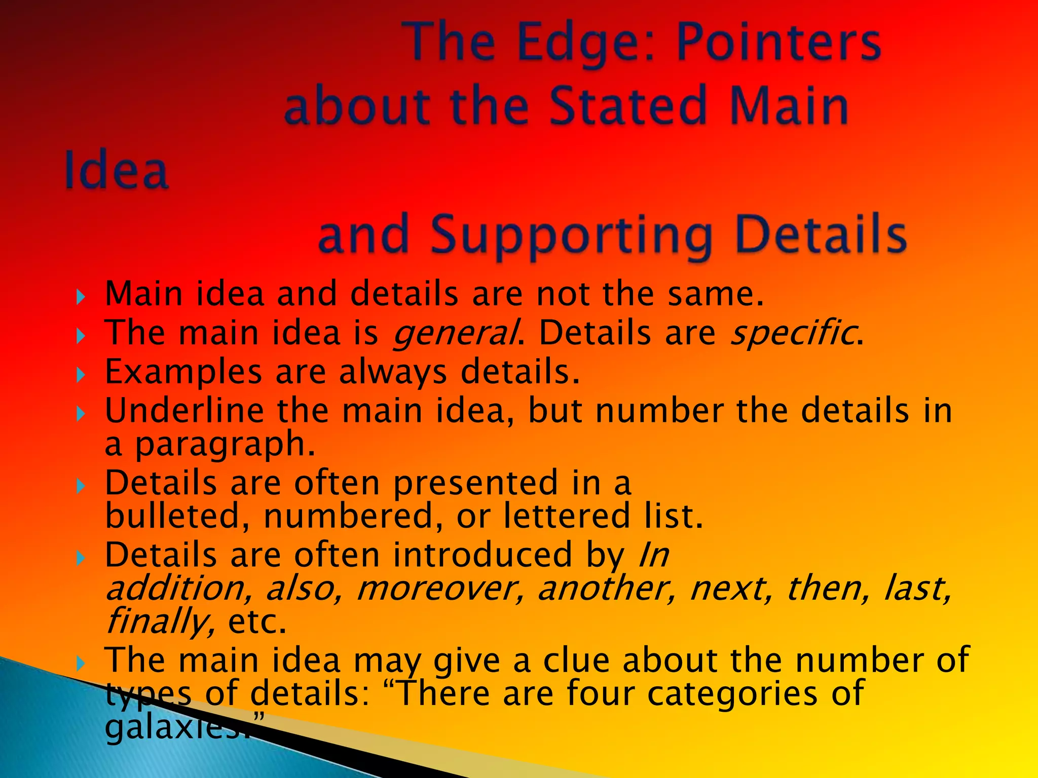    Main idea and details are not the same.
   The main idea is general. Details are specific.
   Examples are always details.
   Underline the main idea, but number the details in
    a paragraph.
   Details are often presented in a
    bulleted, numbered, or lettered list.
   Details are often introduced by In
    addition, also, moreover, another, next, then, last,
    finally, etc.
   The main idea may give a clue about the number of
    types of details: ―There are four categories of
    galaxies.‖
 