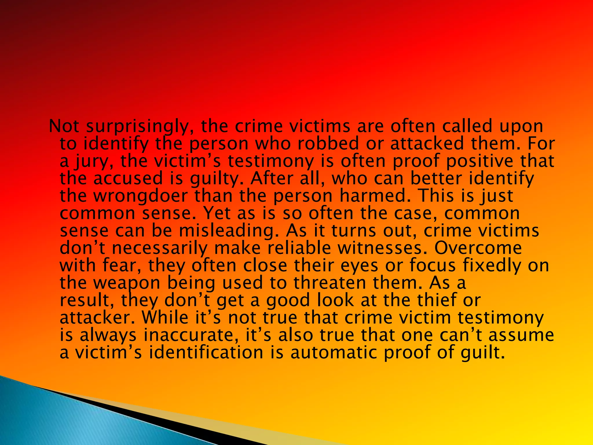 Not surprisingly, the crime victims are often called upon
 to identify the person who robbed or attacked them. For
 a jury, the victim‘s testimony is often proof positive that
 the accused is guilty. After all, who can better identify
 the wrongdoer than the person harmed. This is just
 common sense. Yet as is so often the case, common
 sense can be misleading. As it turns out, crime victims
 don‘t necessarily make reliable witnesses. Overcome
 with fear, they often close their eyes or focus fixedly on
 the weapon being used to threaten them. As a
 result, they don‘t get a good look at the thief or
 attacker. While it‘s not true that crime victim testimony
 is always inaccurate, it‘s also true that one can‘t assume
 a victim‘s identification is automatic proof of guilt.
 