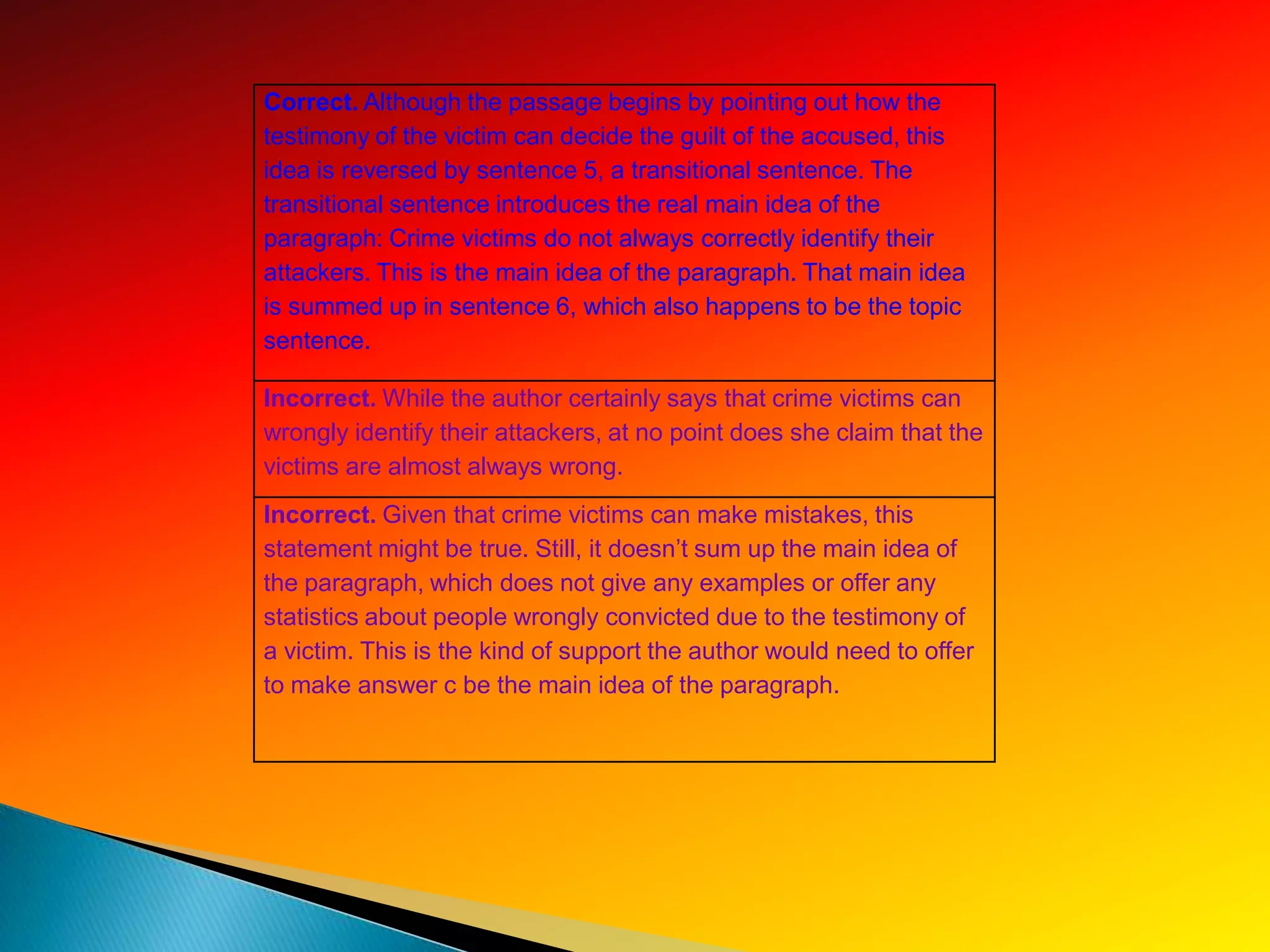 Correct. Although the passage begins by pointing out how the
testimony of the victim can decide the guilt of the accused, this
idea is reversed by sentence 5, a transitional sentence. The
transitional sentence introduces the real main idea of the
paragraph: Crime victims do not always correctly identify their
attackers. This is the main idea of the paragraph. That main idea
is summed up in sentence 6, which also happens to be the topic
sentence.

Incorrect. While the author certainly says that crime victims can
wrongly identify their attackers, at no point does she claim that the
victims are almost always wrong.
Incorrect. Given that crime victims can make mistakes, this
statement might be true. Still, it doesn’t sum up the main idea of
the paragraph, which does not give any examples or offer any
statistics about people wrongly convicted due to the testimony of
a victim. This is the kind of support the author would need to offer
to make answer c be the main idea of the paragraph.
 