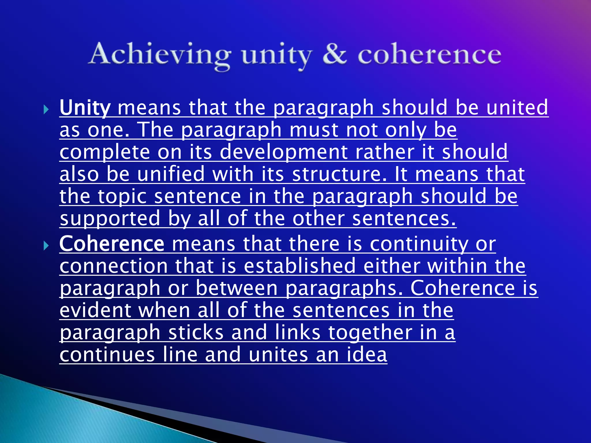    Unity means that the paragraph should be united
    as one. The paragraph must not only be
    complete on its development rather it should
    also be unified with its structure. It means that
    the topic sentence in the paragraph should be
    supported by all of the other sentences.
   Coherence means that there is continuity or
    connection that is established either within the
    paragraph or between paragraphs. Coherence is
    evident when all of the sentences in the
    paragraph sticks and links together in a
    continues line and unites an idea
 