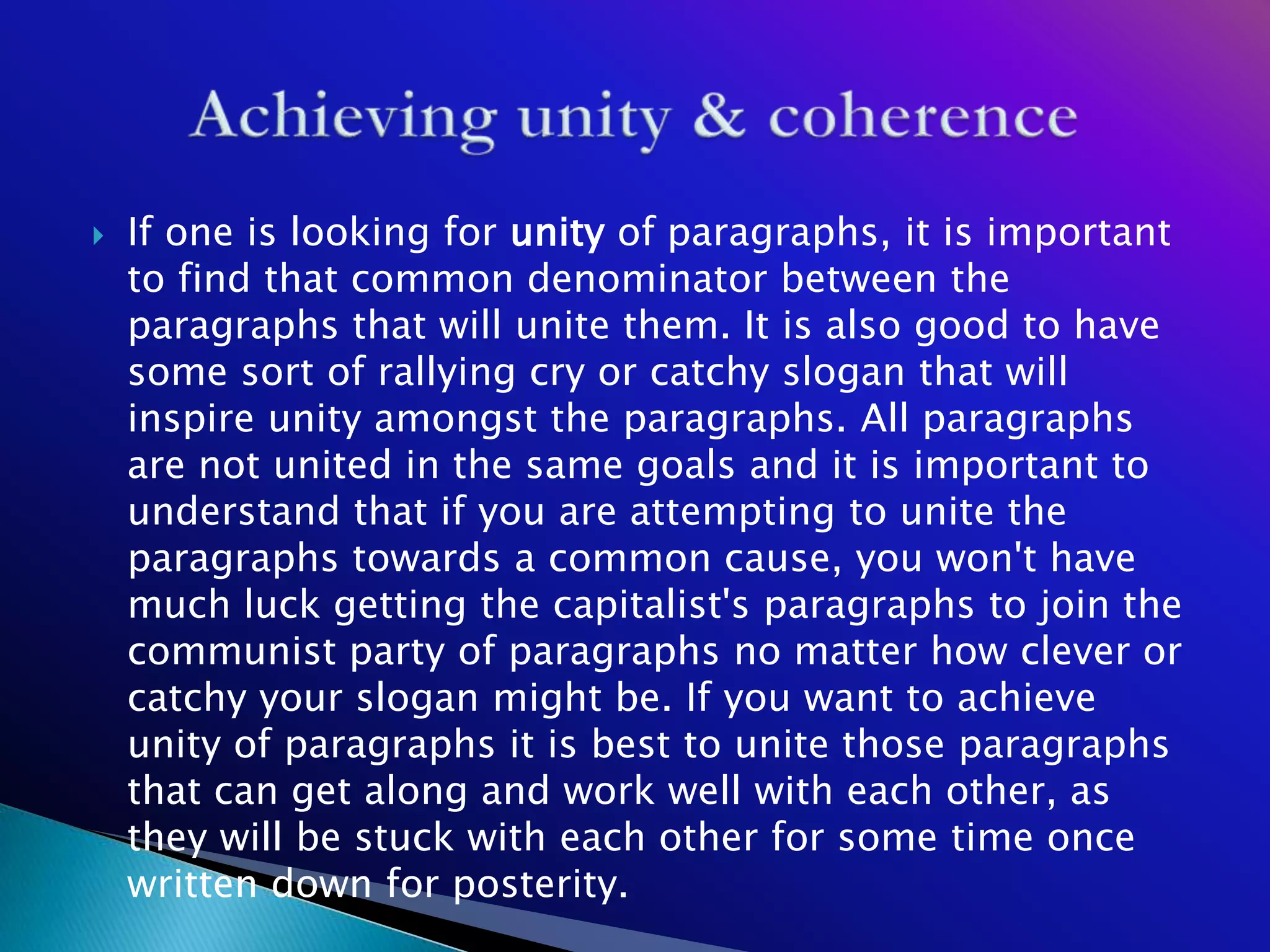    If one is looking for unity of paragraphs, it is important
    to find that common denominator between the
    paragraphs that will unite them. It is also good to have
    some sort of rallying cry or catchy slogan that will
    inspire unity amongst the paragraphs. All paragraphs
    are not united in the same goals and it is important to
    understand that if you are attempting to unite the
    paragraphs towards a common cause, you won't have
    much luck getting the capitalist's paragraphs to join the
    communist party of paragraphs no matter how clever or
    catchy your slogan might be. If you want to achieve
    unity of paragraphs it is best to unite those paragraphs
    that can get along and work well with each other, as
    they will be stuck with each other for some time once
    written down for posterity.
 