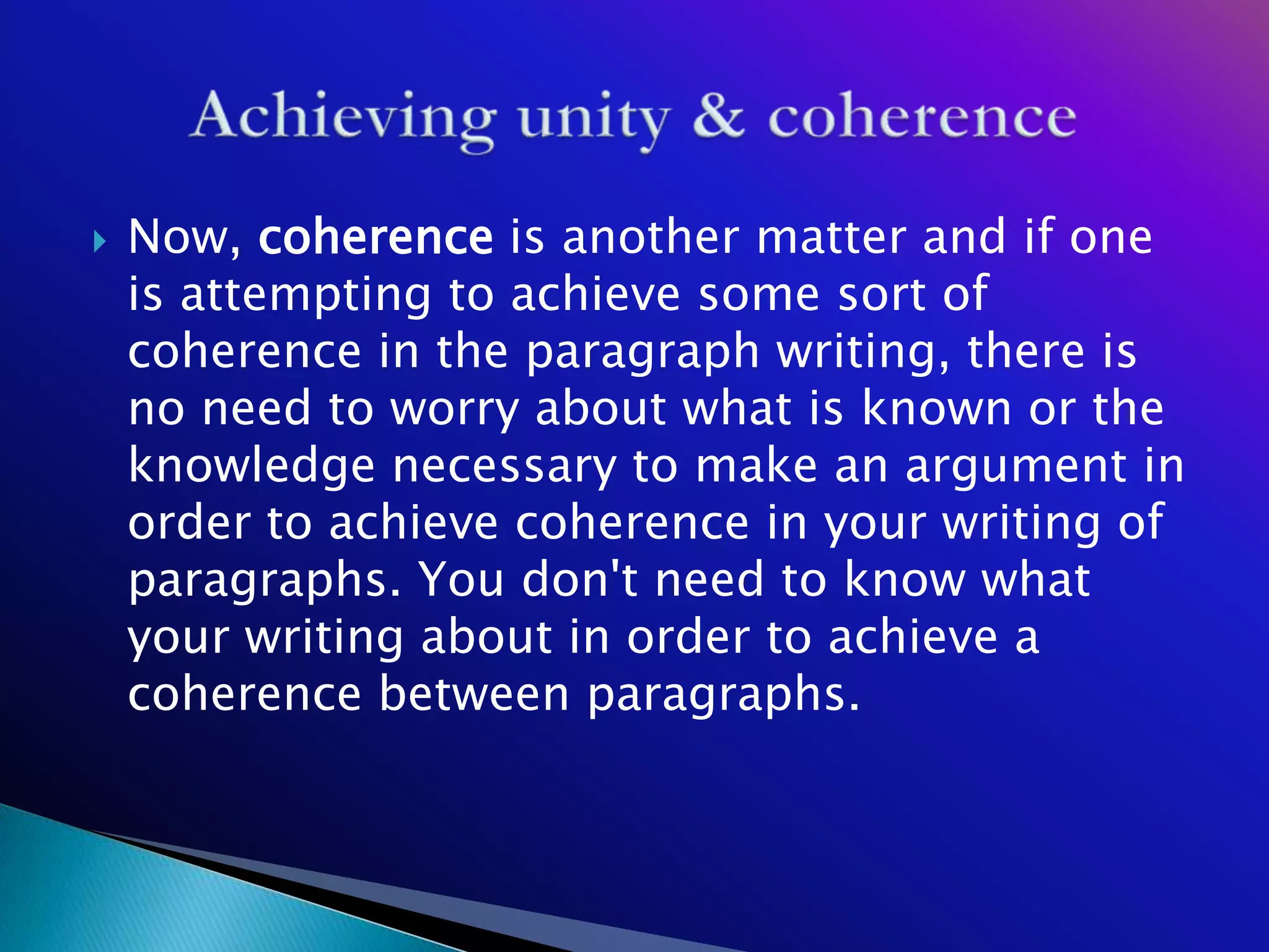    Now, coherence is another matter and if one
    is attempting to achieve some sort of
    coherence in the paragraph writing, there is
    no need to worry about what is known or the
    knowledge necessary to make an argument in
    order to achieve coherence in your writing of
    paragraphs. You don't need to know what
    your writing about in order to achieve a
    coherence between paragraphs.
 
