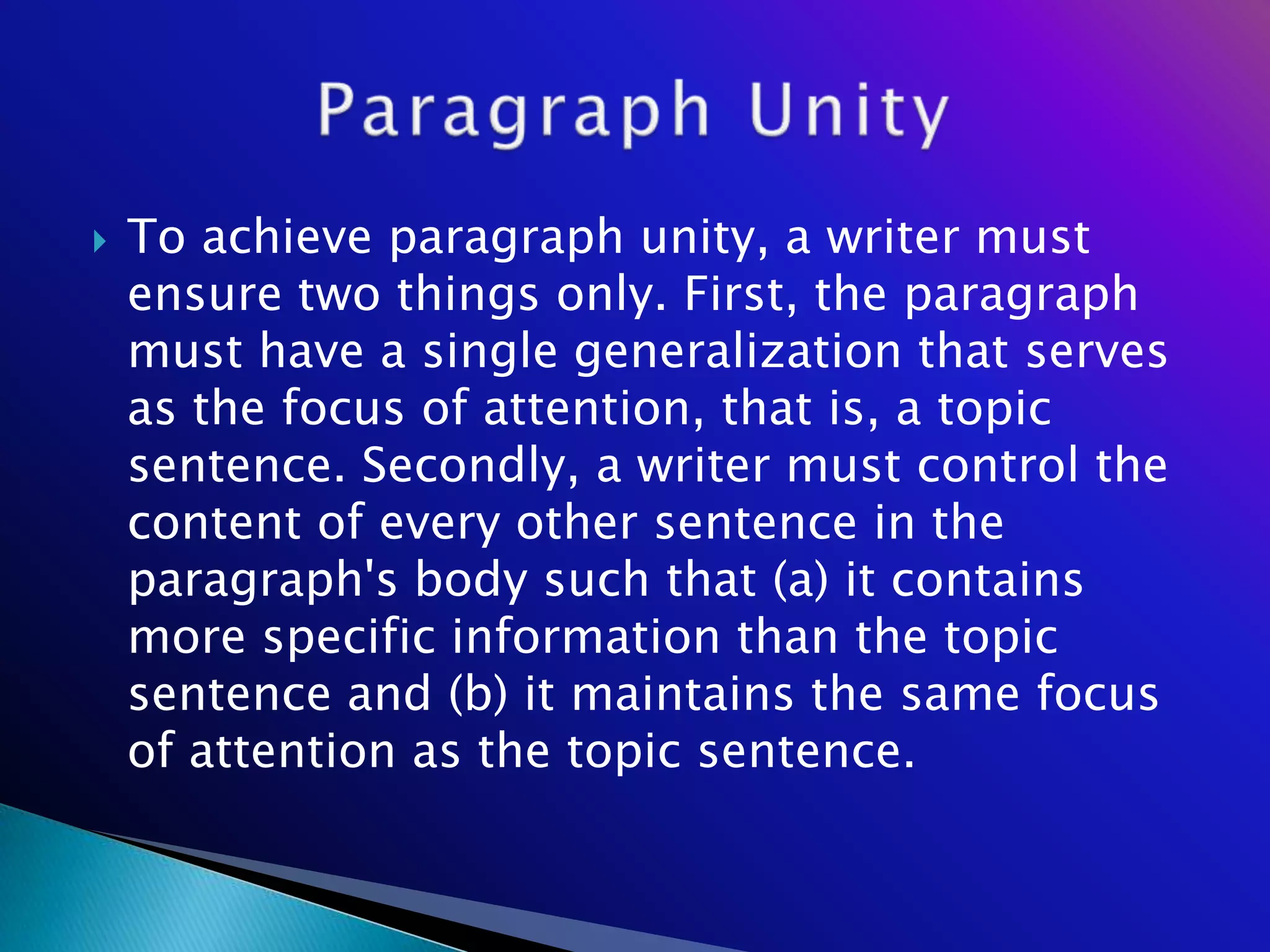    To achieve paragraph unity, a writer must
    ensure two things only. First, the paragraph
    must have a single generalization that serves
    as the focus of attention, that is, a topic
    sentence. Secondly, a writer must control the
    content of every other sentence in the
    paragraph's body such that (a) it contains
    more specific information than the topic
    sentence and (b) it maintains the same focus
    of attention as the topic sentence.
 