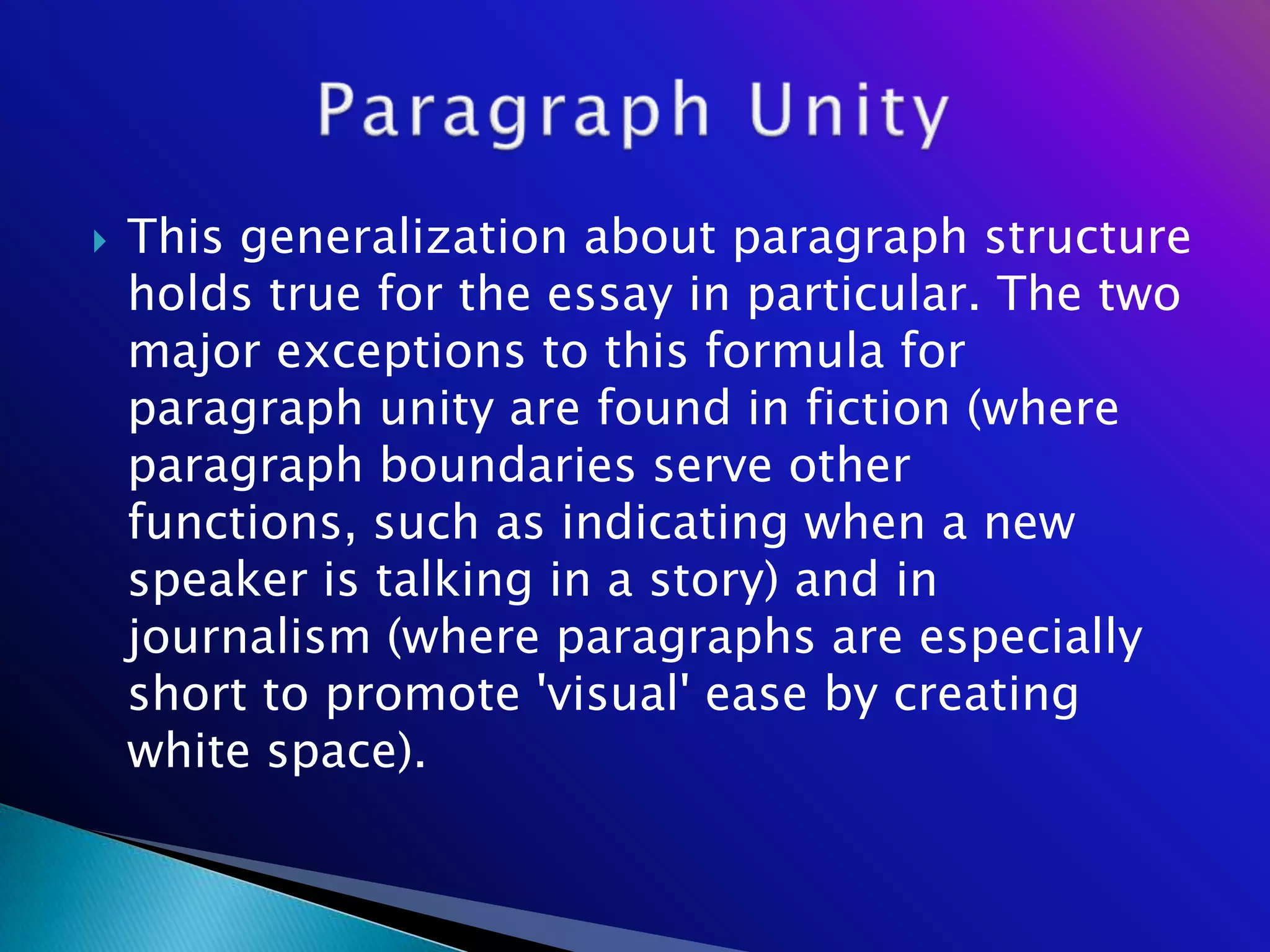    This generalization about paragraph structure
    holds true for the essay in particular. The two
    major exceptions to this formula for
    paragraph unity are found in fiction (where
    paragraph boundaries serve other
    functions, such as indicating when a new
    speaker is talking in a story) and in
    journalism (where paragraphs are especially
    short to promote 'visual' ease by creating
    white space).
 