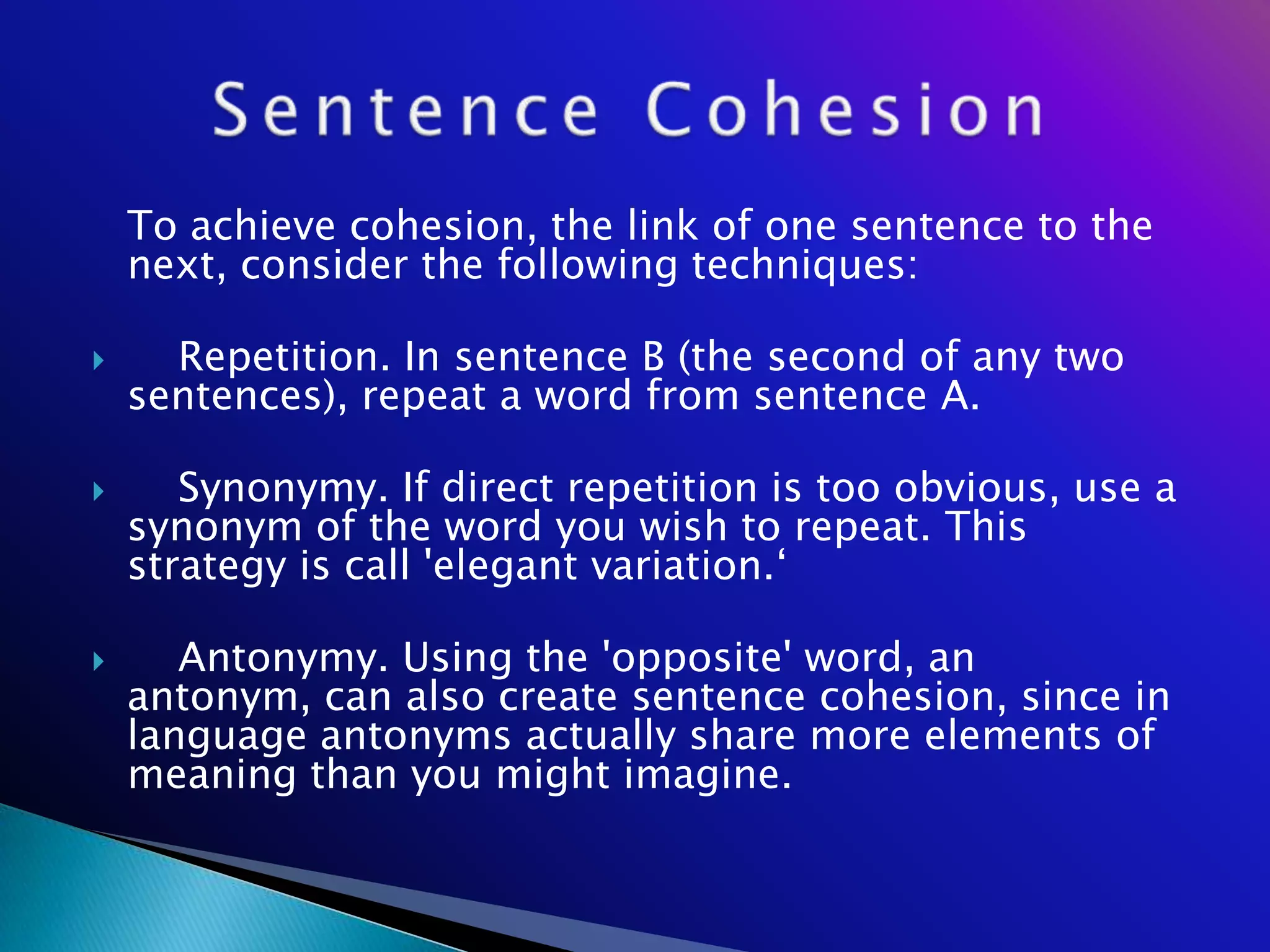To achieve cohesion, the link of one sentence to the
    next, consider the following techniques:

     Repetition. In sentence B (the second of any two
    sentences), repeat a word from sentence A.

      Synonymy. If direct repetition is too obvious, use a
    synonym of the word you wish to repeat. This
    strategy is call 'elegant variation.‗

      Antonymy. Using the 'opposite' word, an
    antonym, can also create sentence cohesion, since in
    language antonyms actually share more elements of
    meaning than you might imagine.
 