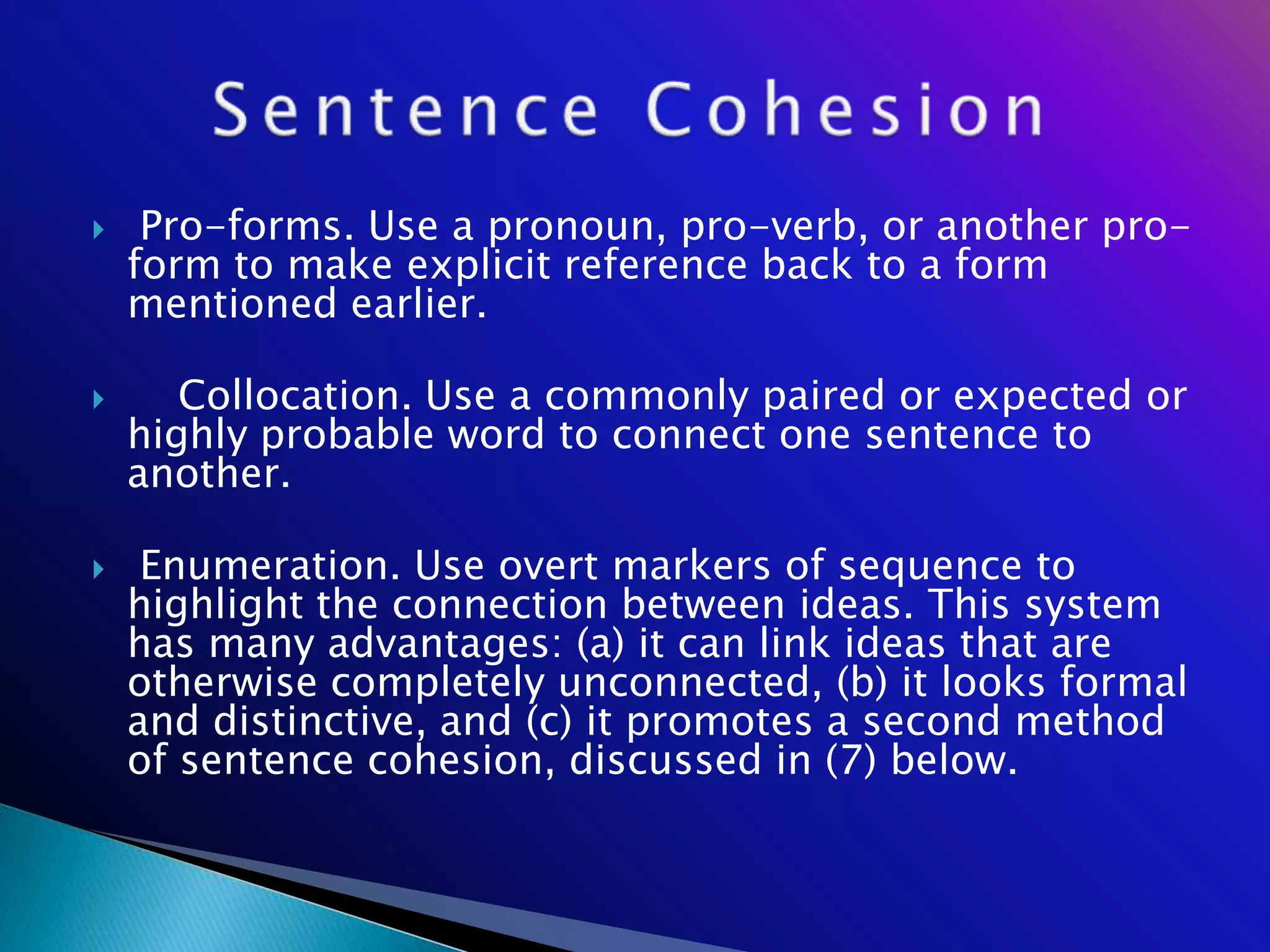    Pro-forms. Use a pronoun, pro-verb, or another pro-
    form to make explicit reference back to a form
    mentioned earlier.

      Collocation. Use a commonly paired or expected or
    highly probable word to connect one sentence to
    another.

    Enumeration. Use overt markers of sequence to
    highlight the connection between ideas. This system
    has many advantages: (a) it can link ideas that are
    otherwise completely unconnected, (b) it looks formal
    and distinctive, and (c) it promotes a second method
    of sentence cohesion, discussed in (7) below.
 