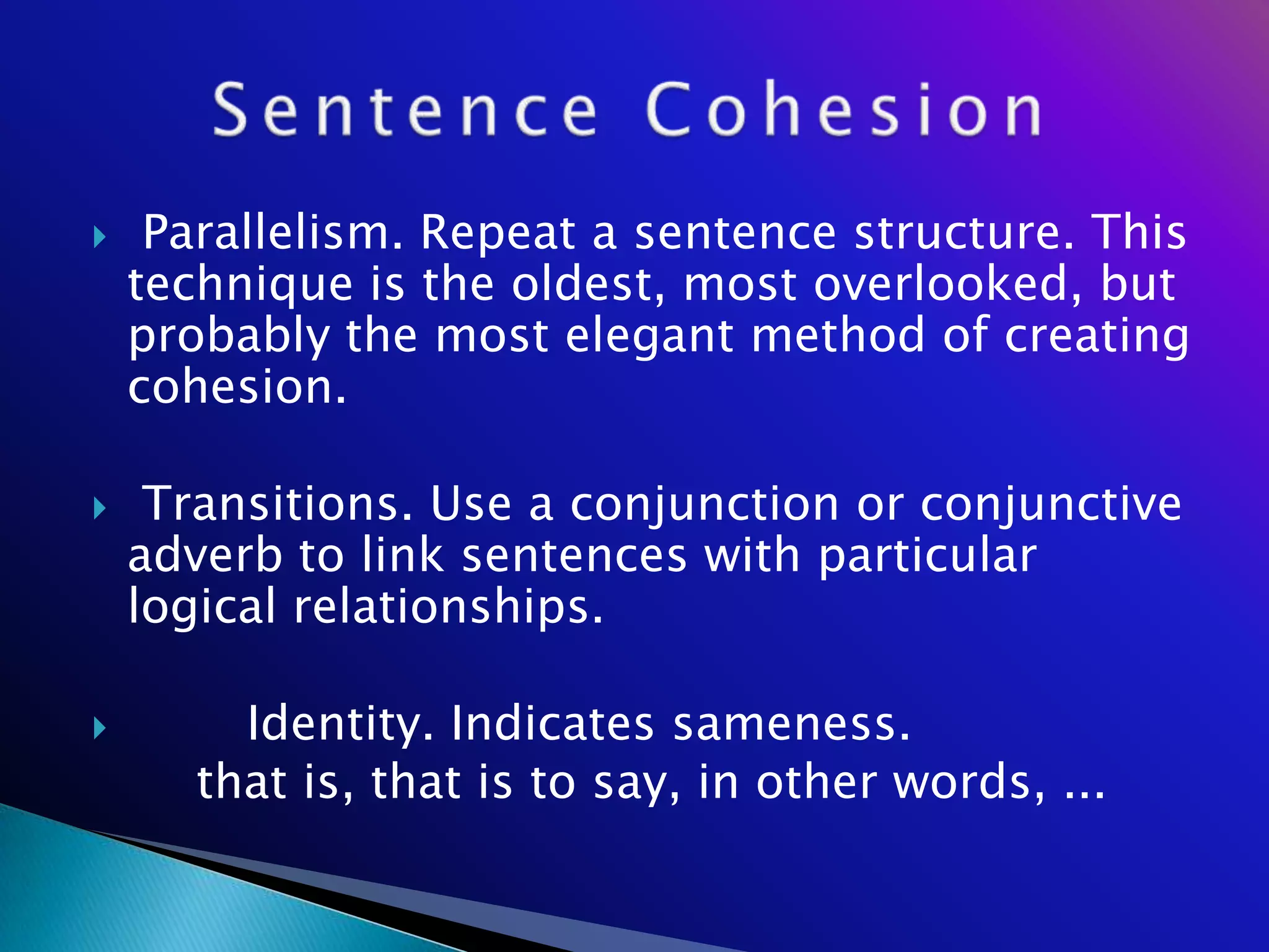     Parallelism. Repeat a sentence structure. This
    technique is the oldest, most overlooked, but
    probably the most elegant method of creating
    cohesion.

    Transitions. Use a conjunction or conjunctive
    adverb to link sentences with particular
    logical relationships.

        Identity. Indicates sameness.
       that is, that is to say, in other words, ...
 