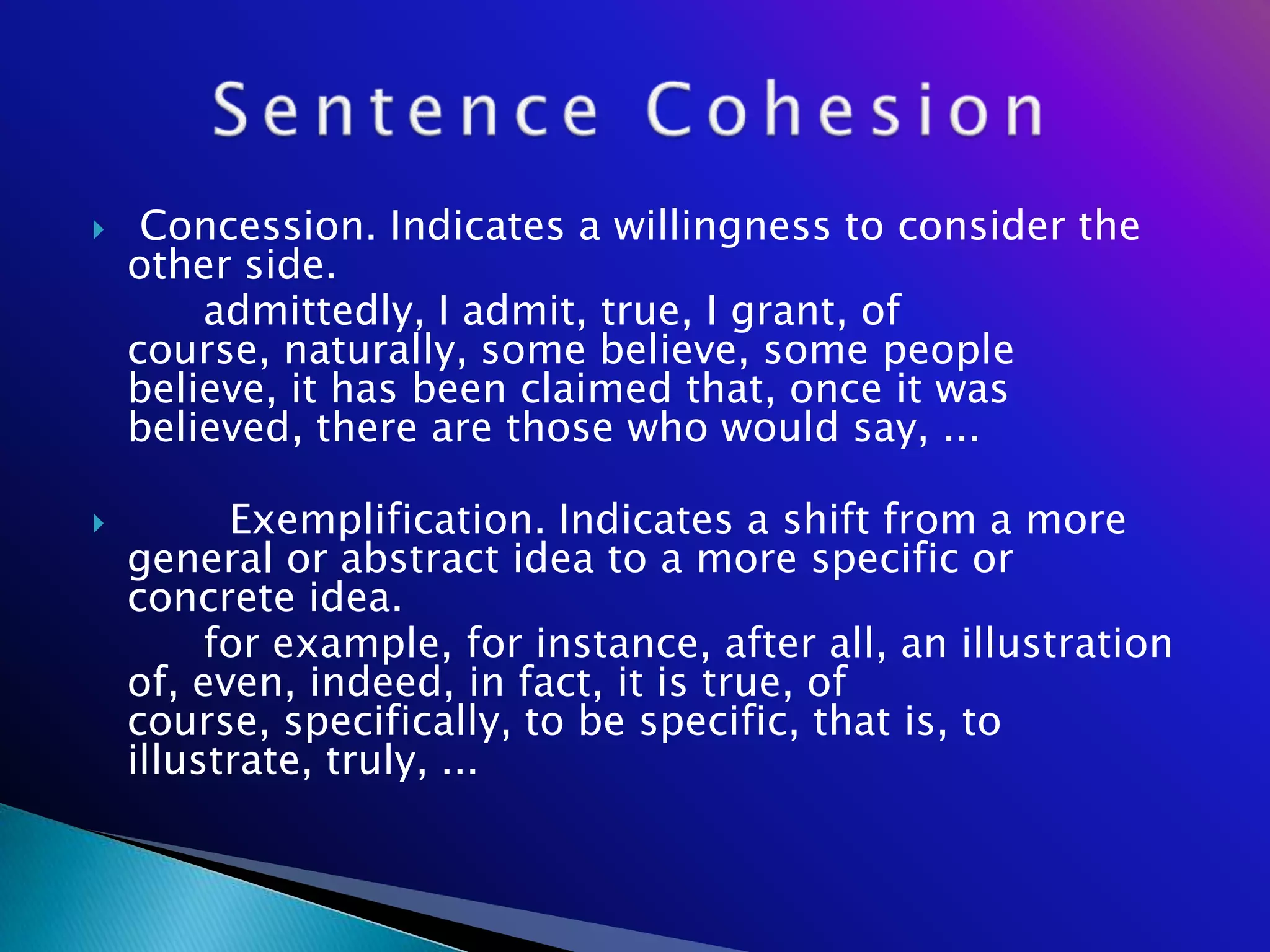     Concession. Indicates a willingness to consider the
    other side.
        admittedly, I admit, true, I grant, of
    course, naturally, some believe, some people
    believe, it has been claimed that, once it was
    believed, there are those who would say, ...

         Exemplification. Indicates a shift from a more
    general or abstract idea to a more specific or
    concrete idea.
         for example, for instance, after all, an illustration
    of, even, indeed, in fact, it is true, of
    course, specifically, to be specific, that is, to
    illustrate, truly, ...
 