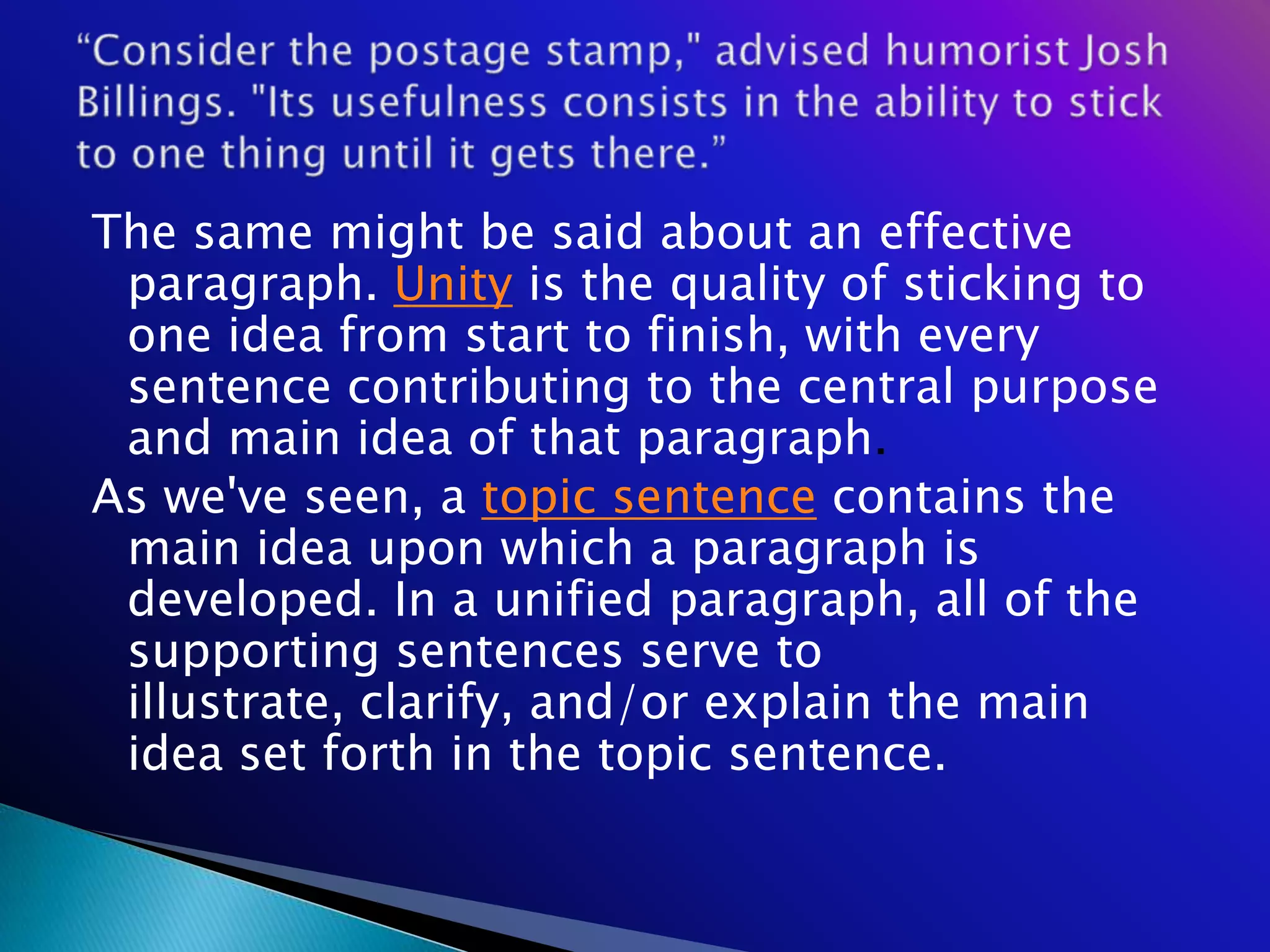 The same might be said about an effective
 paragraph. Unity is the quality of sticking to
 one idea from start to finish, with every
 sentence contributing to the central purpose
 and main idea of that paragraph.
As we've seen, a topic sentence contains the
 main idea upon which a paragraph is
 developed. In a unified paragraph, all of the
 supporting sentences serve to
 illustrate, clarify, and/or explain the main
 idea set forth in the topic sentence.
 