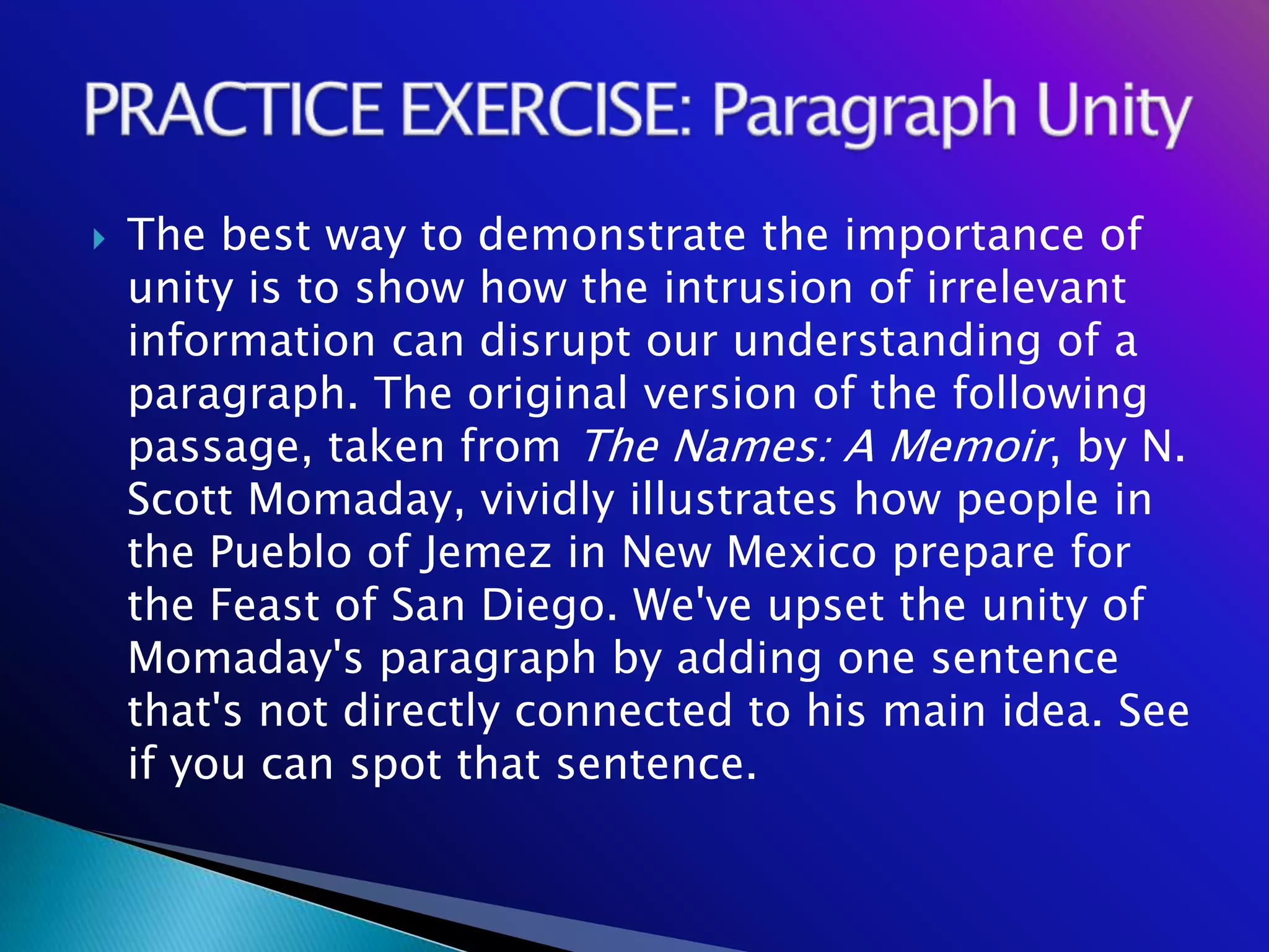    The best way to demonstrate the importance of
    unity is to show how the intrusion of irrelevant
    information can disrupt our understanding of a
    paragraph. The original version of the following
    passage, taken from The Names: A Memoir, by N.
    Scott Momaday, vividly illustrates how people in
    the Pueblo of Jemez in New Mexico prepare for
    the Feast of San Diego. We've upset the unity of
    Momaday's paragraph by adding one sentence
    that's not directly connected to his main idea. See
    if you can spot that sentence.
 