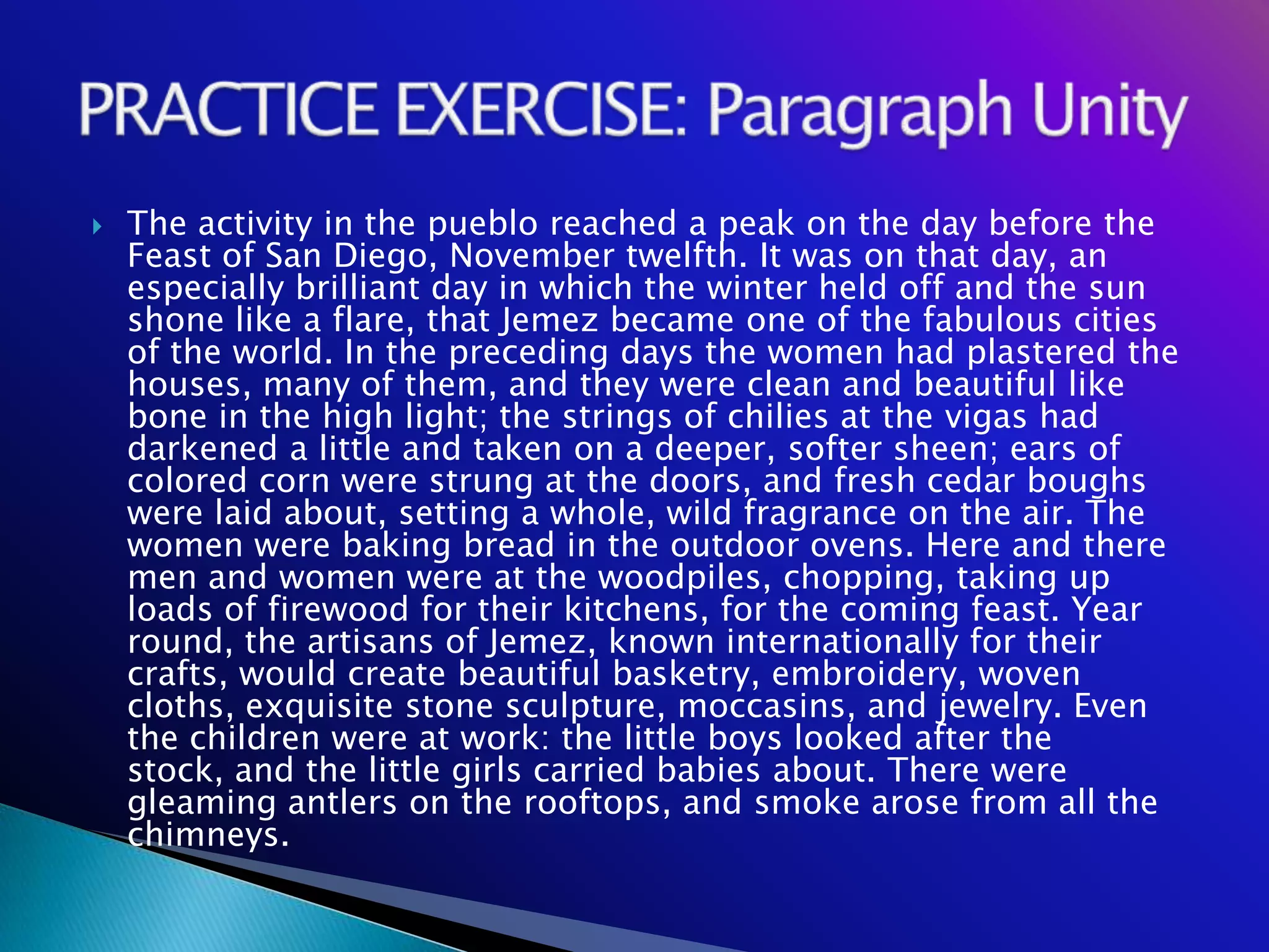    The activity in the pueblo reached a peak on the day before the
    Feast of San Diego, November twelfth. It was on that day, an
    especially brilliant day in which the winter held off and the sun
    shone like a flare, that Jemez became one of the fabulous cities
    of the world. In the preceding days the women had plastered the
    houses, many of them, and they were clean and beautiful like
    bone in the high light; the strings of chilies at the vigas had
    darkened a little and taken on a deeper, softer sheen; ears of
    colored corn were strung at the doors, and fresh cedar boughs
    were laid about, setting a whole, wild fragrance on the air. The
    women were baking bread in the outdoor ovens. Here and there
    men and women were at the woodpiles, chopping, taking up
    loads of firewood for their kitchens, for the coming feast. Year
    round, the artisans of Jemez, known internationally for their
    crafts, would create beautiful basketry, embroidery, woven
    cloths, exquisite stone sculpture, moccasins, and jewelry. Even
    the children were at work: the little boys looked after the
    stock, and the little girls carried babies about. There were
    gleaming antlers on the rooftops, and smoke arose from all the
    chimneys.
 