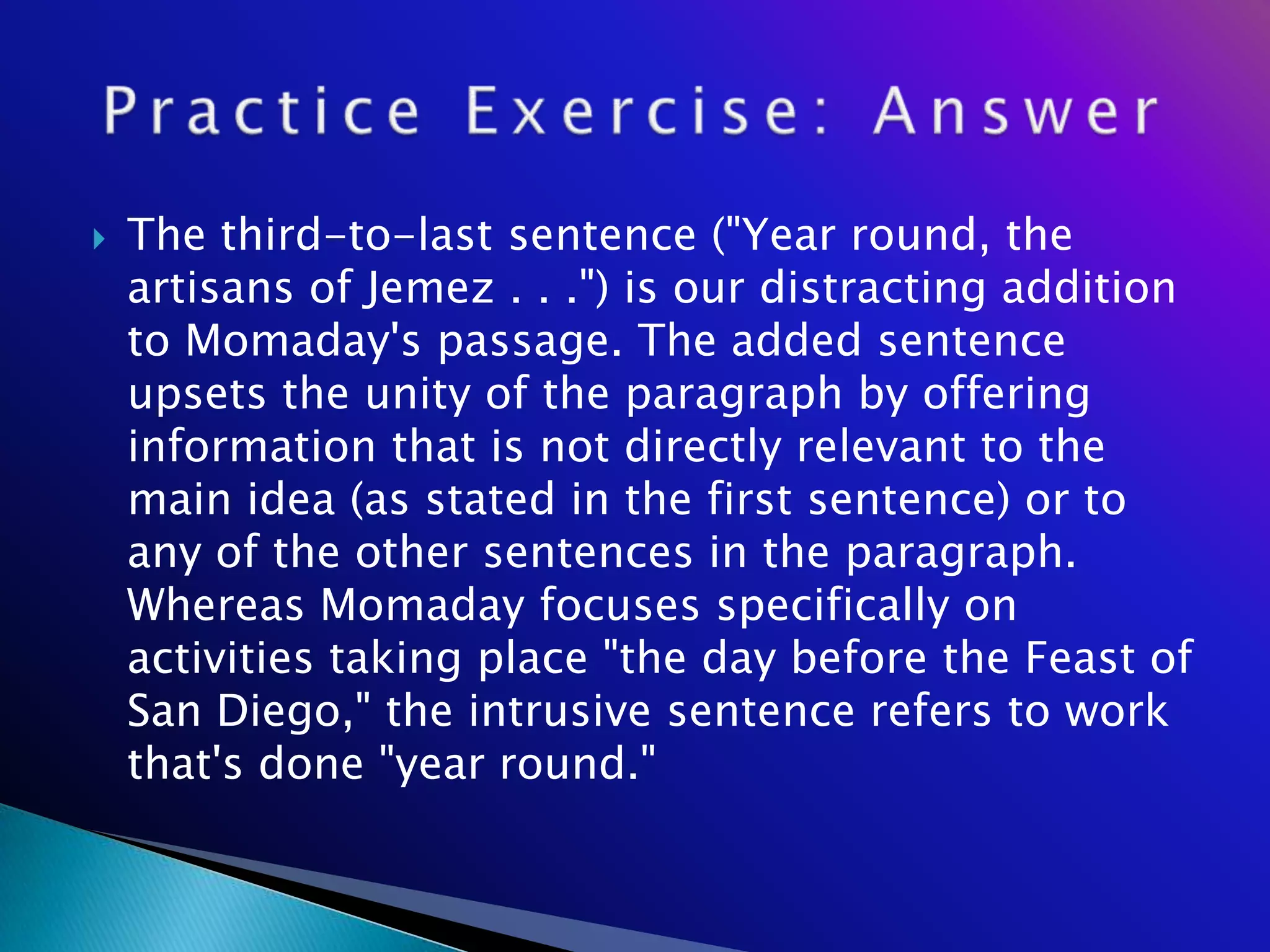    The third-to-last sentence ("Year round, the
    artisans of Jemez . . .") is our distracting addition
    to Momaday's passage. The added sentence
    upsets the unity of the paragraph by offering
    information that is not directly relevant to the
    main idea (as stated in the first sentence) or to
    any of the other sentences in the paragraph.
    Whereas Momaday focuses specifically on
    activities taking place "the day before the Feast of
    San Diego," the intrusive sentence refers to work
    that's done "year round."
 