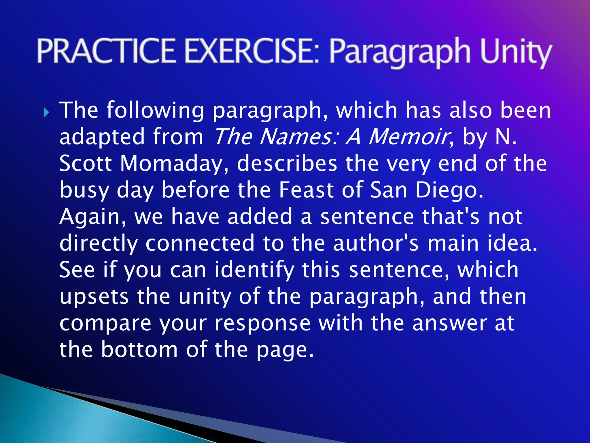    The following paragraph, which has also been
    adapted from The Names: A Memoir, by N.
    Scott Momaday, describes the very end of the
    busy day before the Feast of San Diego.
    Again, we have added a sentence that's not
    directly connected to the author's main idea.
    See if you can identify this sentence, which
    upsets the unity of the paragraph, and then
    compare your response with the answer at
    the bottom of the page.
 