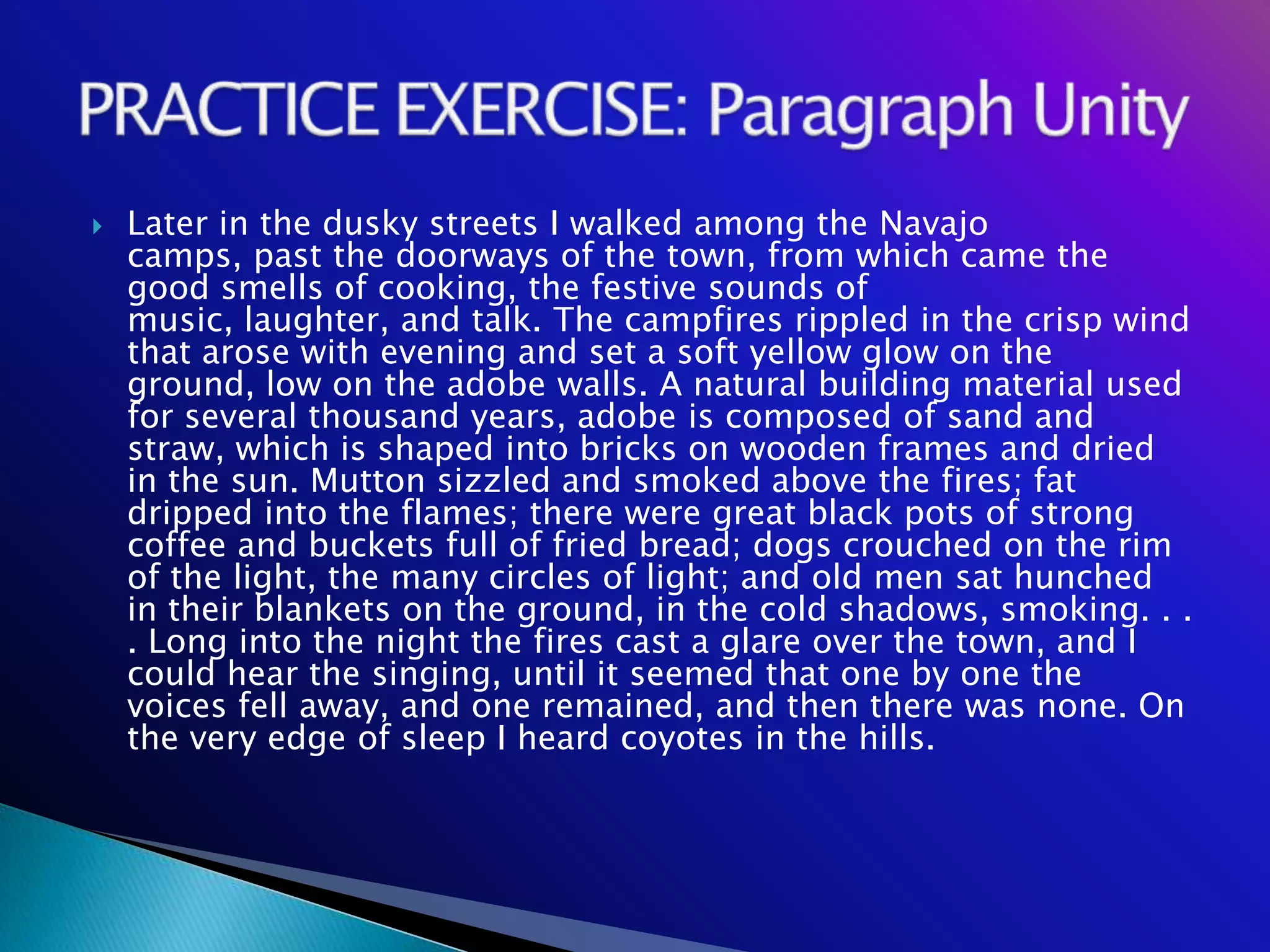    Later in the dusky streets I walked among the Navajo
    camps, past the doorways of the town, from which came the
    good smells of cooking, the festive sounds of
    music, laughter, and talk. The campfires rippled in the crisp wind
    that arose with evening and set a soft yellow glow on the
    ground, low on the adobe walls. A natural building material used
    for several thousand years, adobe is composed of sand and
    straw, which is shaped into bricks on wooden frames and dried
    in the sun. Mutton sizzled and smoked above the fires; fat
    dripped into the flames; there were great black pots of strong
    coffee and buckets full of fried bread; dogs crouched on the rim
    of the light, the many circles of light; and old men sat hunched
    in their blankets on the ground, in the cold shadows, smoking. . .
    . Long into the night the fires cast a glare over the town, and I
    could hear the singing, until it seemed that one by one the
    voices fell away, and one remained, and then there was none. On
    the very edge of sleep I heard coyotes in the hills.
 