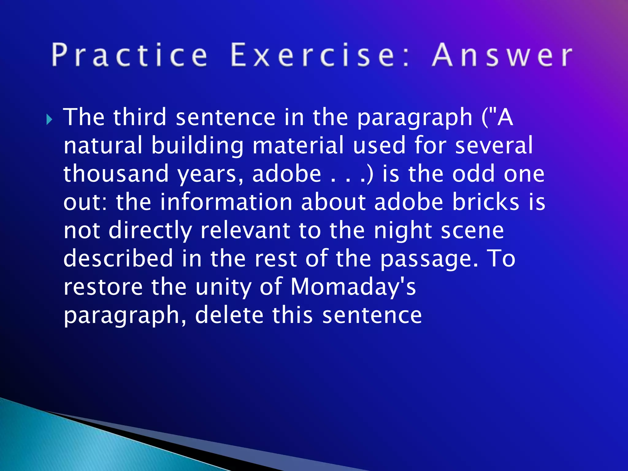    The third sentence in the paragraph ("A
    natural building material used for several
    thousand years, adobe . . .) is the odd one
    out: the information about adobe bricks is
    not directly relevant to the night scene
    described in the rest of the passage. To
    restore the unity of Momaday's
    paragraph, delete this sentence
 