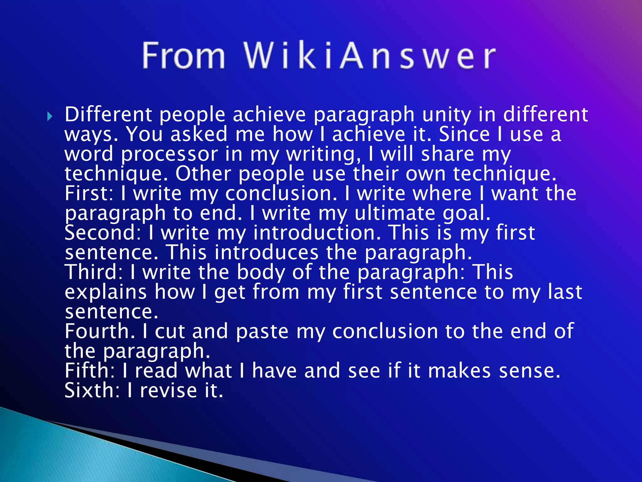    Different people achieve paragraph unity in different
    ways. You asked me how I achieve it. Since I use a
    word processor in my writing, I will share my
    technique. Other people use their own technique.
    First: I write my conclusion. I write where I want the
    paragraph to end. I write my ultimate goal.
    Second: I write my introduction. This is my first
    sentence. This introduces the paragraph.
    Third: I write the body of the paragraph: This
    explains how I get from my first sentence to my last
    sentence.
    Fourth. I cut and paste my conclusion to the end of
    the paragraph.
    Fifth: I read what I have and see if it makes sense.
    Sixth: I revise it.
 