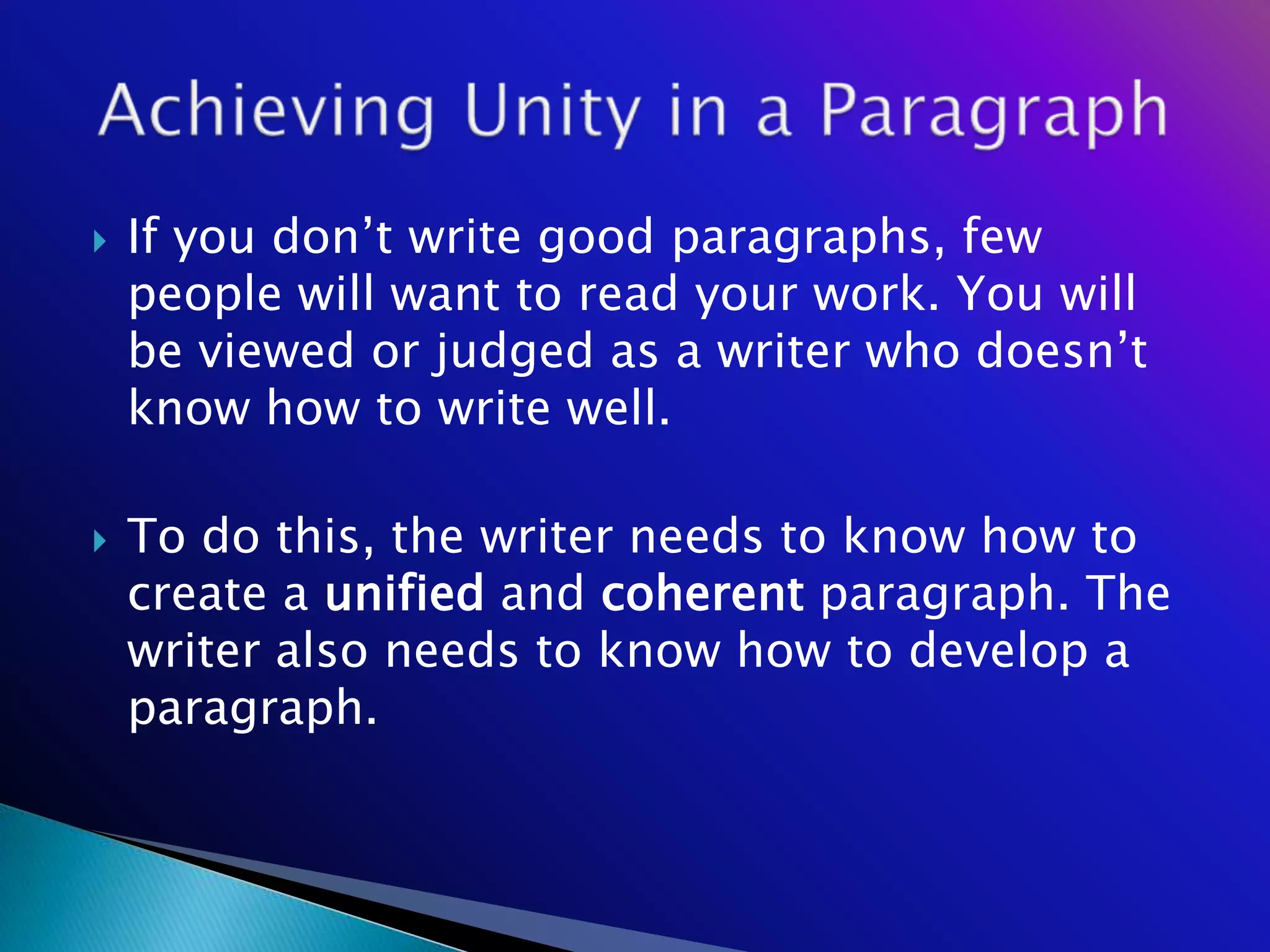    If you don‘t write good paragraphs, few
    people will want to read your work. You will
    be viewed or judged as a writer who doesn‘t
    know how to write well.

   To do this, the writer needs to know how to
    create a unified and coherent paragraph. The
    writer also needs to know how to develop a
    paragraph.
 