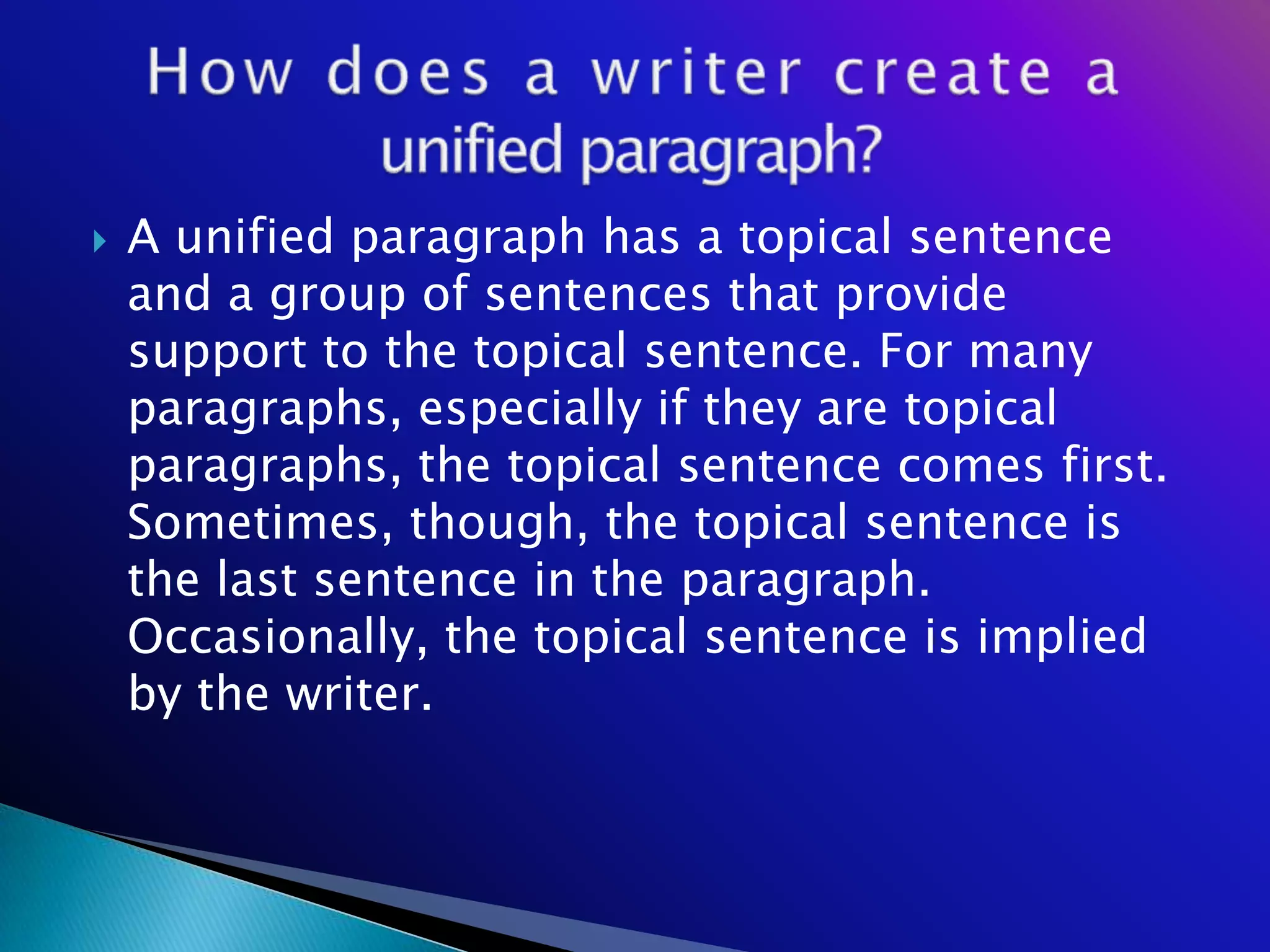    A unified paragraph has a topical sentence
    and a group of sentences that provide
    support to the topical sentence. For many
    paragraphs, especially if they are topical
    paragraphs, the topical sentence comes first.
    Sometimes, though, the topical sentence is
    the last sentence in the paragraph.
    Occasionally, the topical sentence is implied
    by the writer.
 