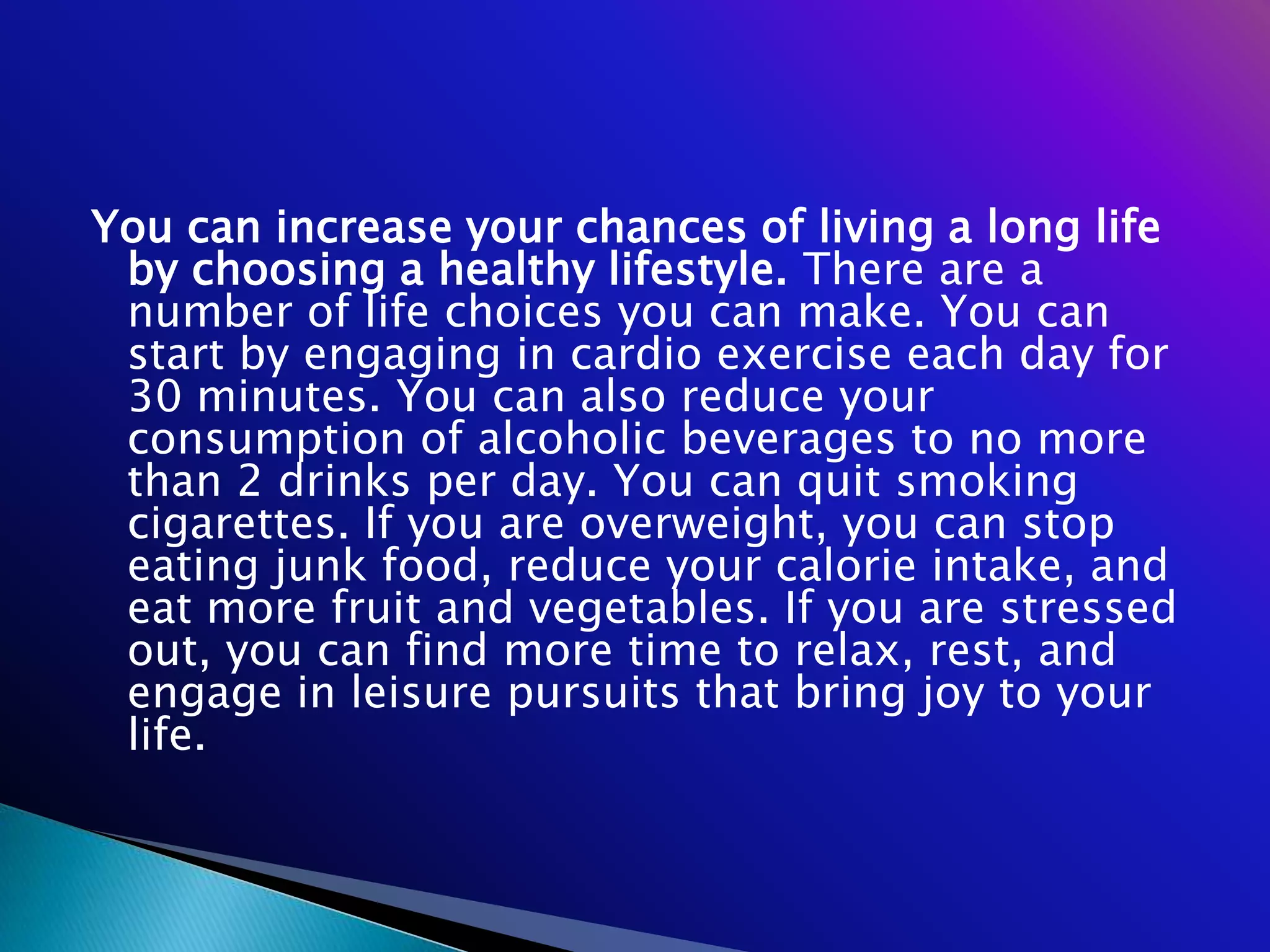 You can increase your chances of living a long life
 by choosing a healthy lifestyle. There are a
 number of life choices you can make. You can
 start by engaging in cardio exercise each day for
 30 minutes. You can also reduce your
 consumption of alcoholic beverages to no more
 than 2 drinks per day. You can quit smoking
 cigarettes. If you are overweight, you can stop
 eating junk food, reduce your calorie intake, and
 eat more fruit and vegetables. If you are stressed
 out, you can find more time to relax, rest, and
 engage in leisure pursuits that bring joy to your
 life.
 