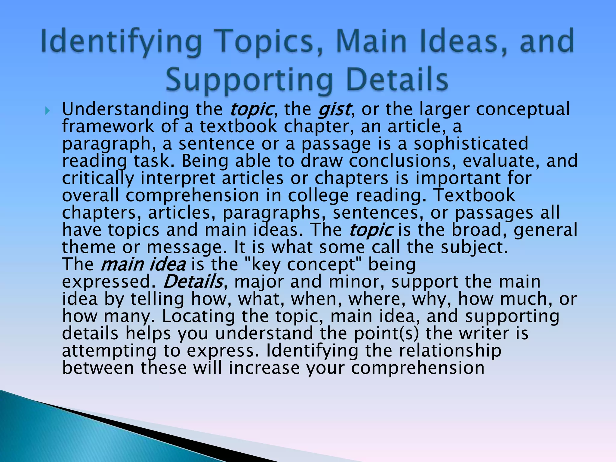    Understanding the topic, the gist, or the larger conceptual
    framework of a textbook chapter, an article, a
    paragraph, a sentence or a passage is a sophisticated
    reading task. Being able to draw conclusions, evaluate, and
    critically interpret articles or chapters is important for
    overall comprehension in college reading. Textbook
    chapters, articles, paragraphs, sentences, or passages all
    have topics and main ideas. The topic is the broad, general
    theme or message. It is what some call the subject.
    The main idea is the "key concept" being
    expressed. Details, major and minor, support the main
    idea by telling how, what, when, where, why, how much, or
    how many. Locating the topic, main idea, and supporting
    details helps you understand the point(s) the writer is
    attempting to express. Identifying the relationship
    between these will increase your comprehension
 
