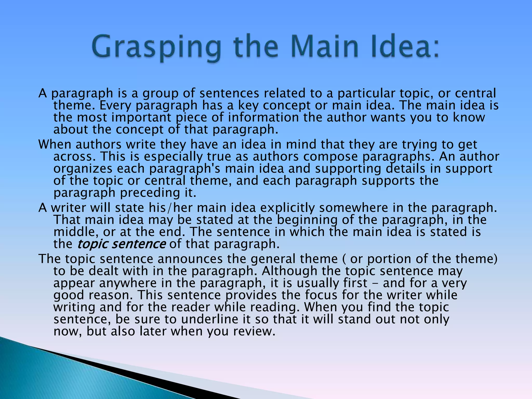 A paragraph is a group of sentences related to a particular topic, or central
  theme. Every paragraph has a key concept or main idea. The main idea is
  the most important piece of information the author wants you to know
  about the concept of that paragraph.
When authors write they have an idea in mind that they are trying to get
  across. This is especially true as authors compose paragraphs. An author
  organizes each paragraph's main idea and supporting details in support
  of the topic or central theme, and each paragraph supports the
  paragraph preceding it.
A writer will state his/her main idea explicitly somewhere in the paragraph.
  That main idea may be stated at the beginning of the paragraph, in the
  middle, or at the end. The sentence in which the main idea is stated is
  the topic sentence of that paragraph.
The topic sentence announces the general theme ( or portion of the theme)
  to be dealt with in the paragraph. Although the topic sentence may
  appear anywhere in the paragraph, it is usually first - and for a very
  good reason. This sentence provides the focus for the writer while
  writing and for the reader while reading. When you find the topic
  sentence, be sure to underline it so that it will stand out not only
  now, but also later when you review.
 