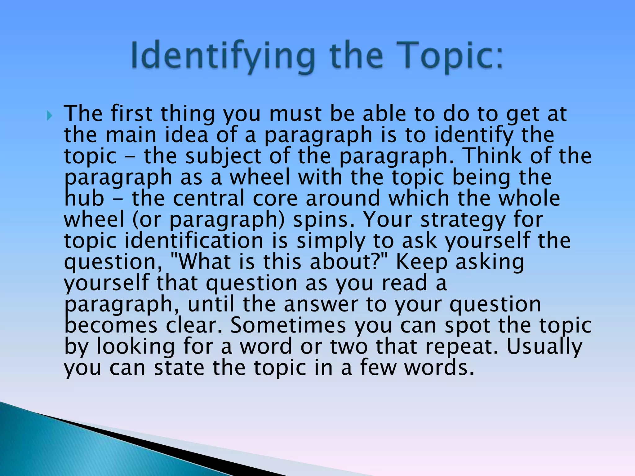    The first thing you must be able to do to get at
    the main idea of a paragraph is to identify the
    topic - the subject of the paragraph. Think of the
    paragraph as a wheel with the topic being the
    hub - the central core around which the whole
    wheel (or paragraph) spins. Your strategy for
    topic identification is simply to ask yourself the
    question, "What is this about?" Keep asking
    yourself that question as you read a
    paragraph, until the answer to your question
    becomes clear. Sometimes you can spot the topic
    by looking for a word or two that repeat. Usually
    you can state the topic in a few words.
 