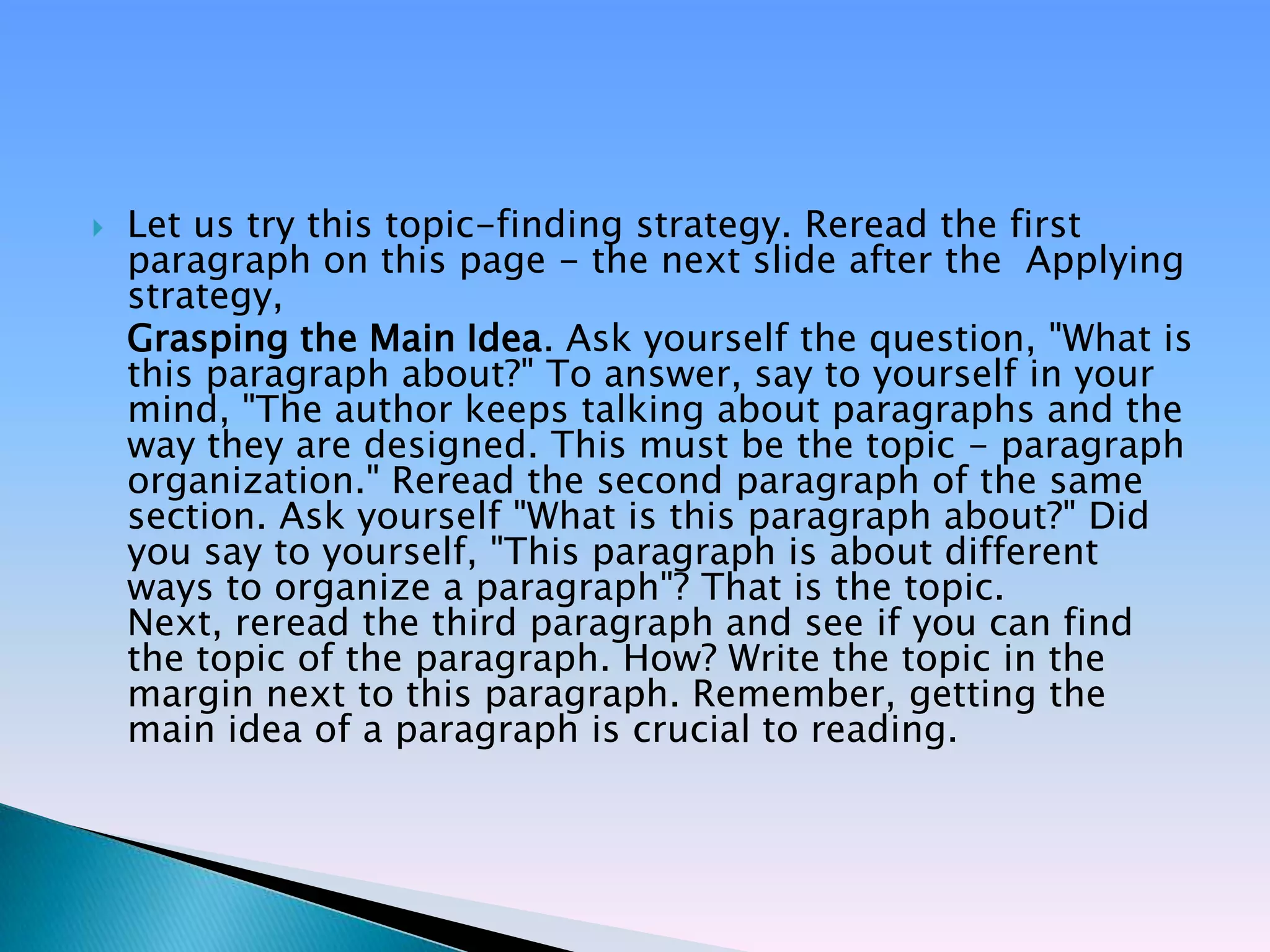    Let us try this topic-finding strategy. Reread the first
    paragraph on this page - the next slide after the Applying
    strategy,
    Grasping the Main Idea. Ask yourself the question, "What is
    this paragraph about?" To answer, say to yourself in your
    mind, "The author keeps talking about paragraphs and the
    way they are designed. This must be the topic - paragraph
    organization." Reread the second paragraph of the same
    section. Ask yourself "What is this paragraph about?" Did
    you say to yourself, "This paragraph is about different
    ways to organize a paragraph"? That is the topic.
    Next, reread the third paragraph and see if you can find
    the topic of the paragraph. How? Write the topic in the
    margin next to this paragraph. Remember, getting the
    main idea of a paragraph is crucial to reading.
 