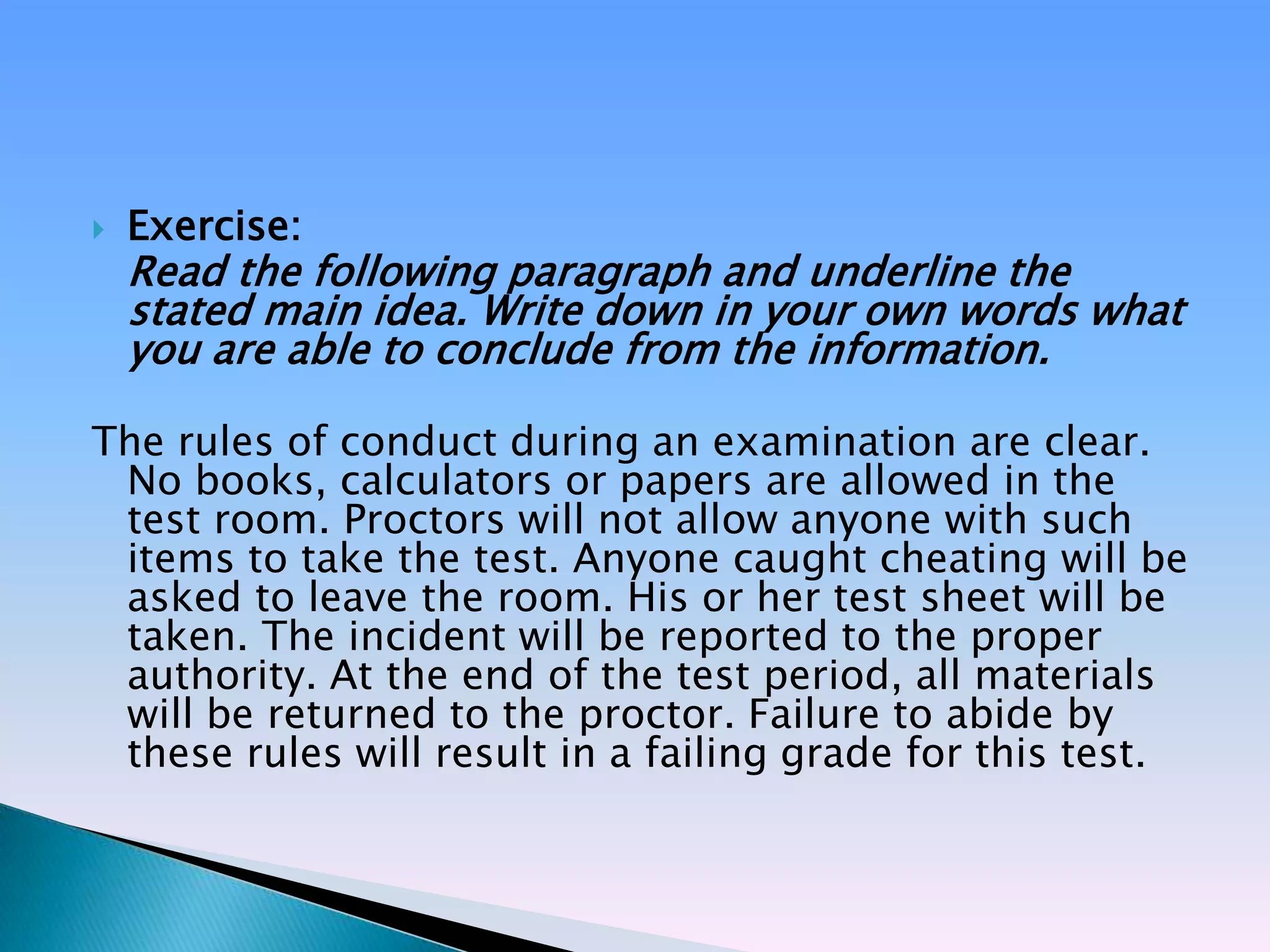    Exercise:
    Read the following paragraph and underline the
    stated main idea. Write down in your own words what
    you are able to conclude from the information.

The rules of conduct during an examination are clear.
 No books, calculators or papers are allowed in the
 test room. Proctors will not allow anyone with such
 items to take the test. Anyone caught cheating will be
 asked to leave the room. His or her test sheet will be
 taken. The incident will be reported to the proper
 authority. At the end of the test period, all materials
 will be returned to the proctor. Failure to abide by
 these rules will result in a failing grade for this test.
 
