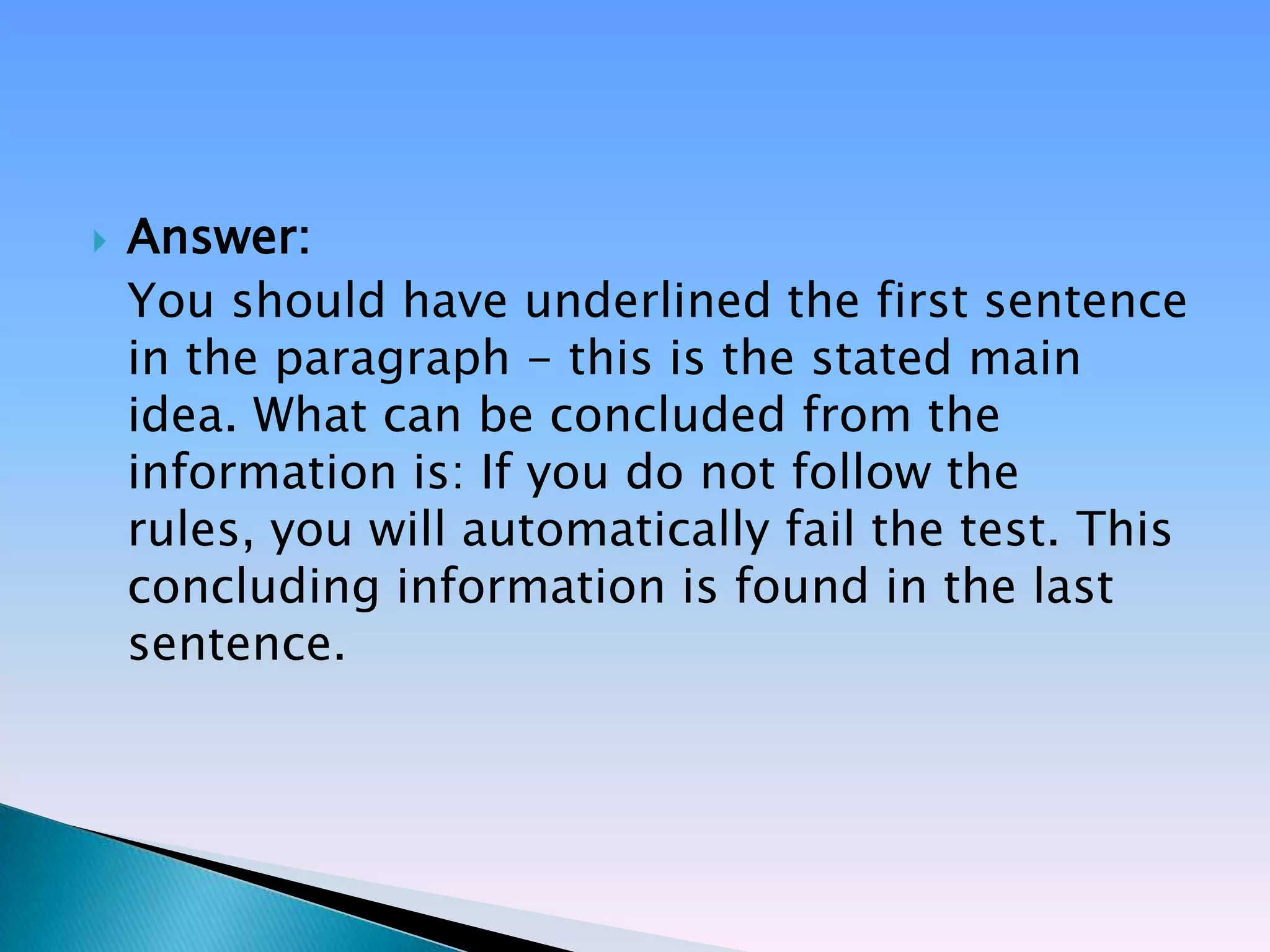    Answer:
    You should have underlined the first sentence
    in the paragraph - this is the stated main
    idea. What can be concluded from the
    information is: If you do not follow the
    rules, you will automatically fail the test. This
    concluding information is found in the last
    sentence.
 