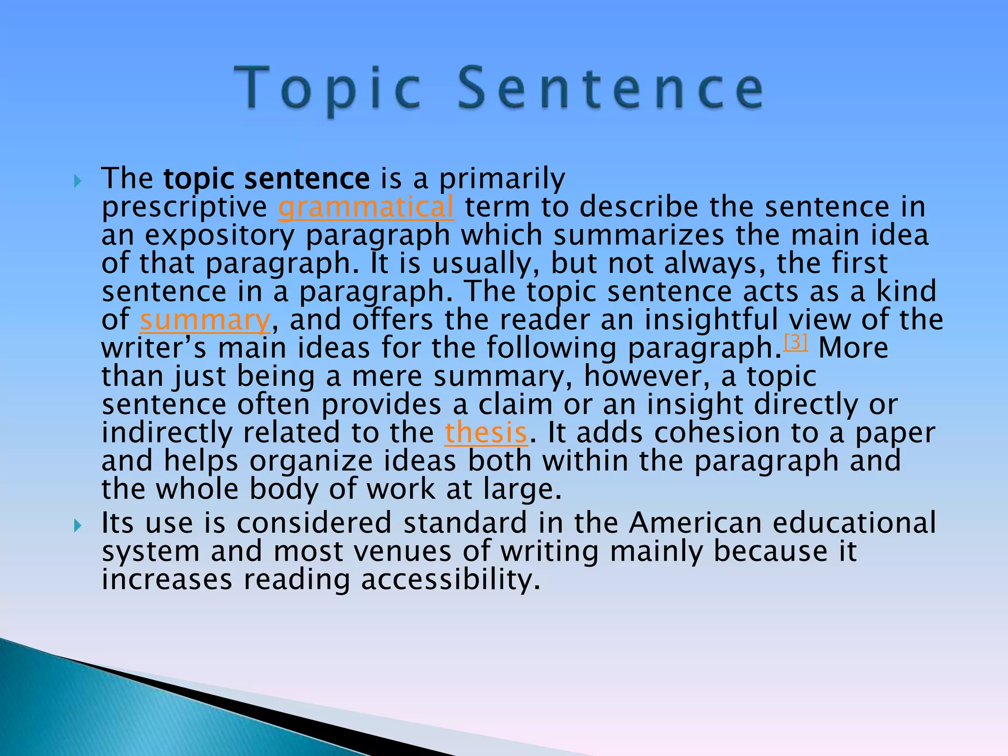    The topic sentence is a primarily
    prescriptive grammatical term to describe the sentence in
    an expository paragraph which summarizes the main idea
    of that paragraph. It is usually, but not always, the first
    sentence in a paragraph. The topic sentence acts as a kind
    of summary, and offers the reader an insightful view of the
    writer‘s main ideas for the following paragraph.[3] More
    than just being a mere summary, however, a topic
    sentence often provides a claim or an insight directly or
    indirectly related to the thesis. It adds cohesion to a paper
    and helps organize ideas both within the paragraph and
    the whole body of work at large.
   Its use is considered standard in the American educational
    system and most venues of writing mainly because it
    increases reading accessibility.
 