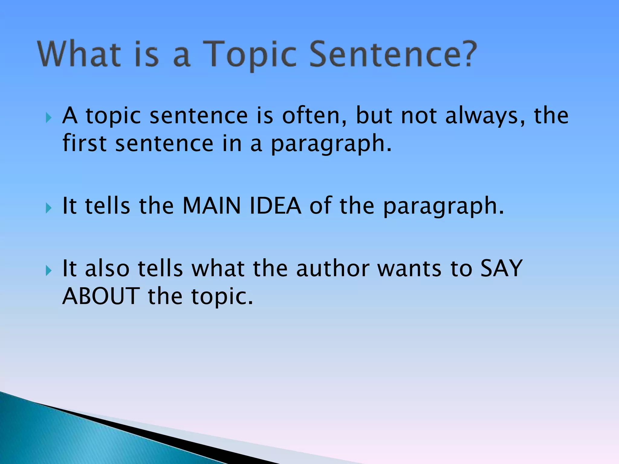    A topic sentence is often, but not always, the
    first sentence in a paragraph.

   It tells the MAIN IDEA of the paragraph.

   It also tells what the author wants to SAY
    ABOUT the topic.
 
