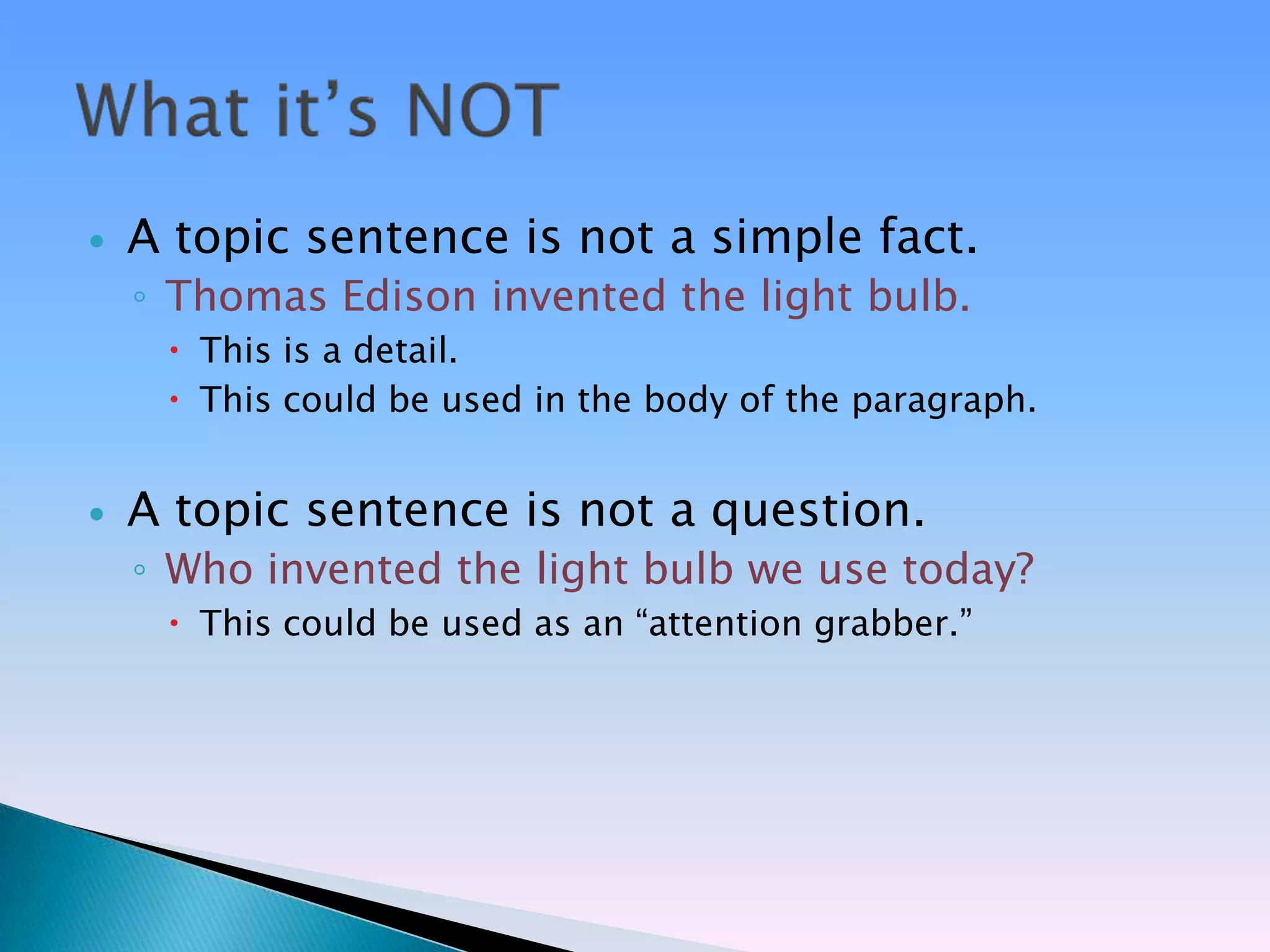    A topic sentence is not a simple fact.
    ◦ Thomas Edison invented the light bulb.
      This is a detail.
      This could be used in the body of the paragraph.


   A topic sentence is not a question.
    ◦ Who invented the light bulb we use today?
      This could be used as an ―attention grabber.‖
 