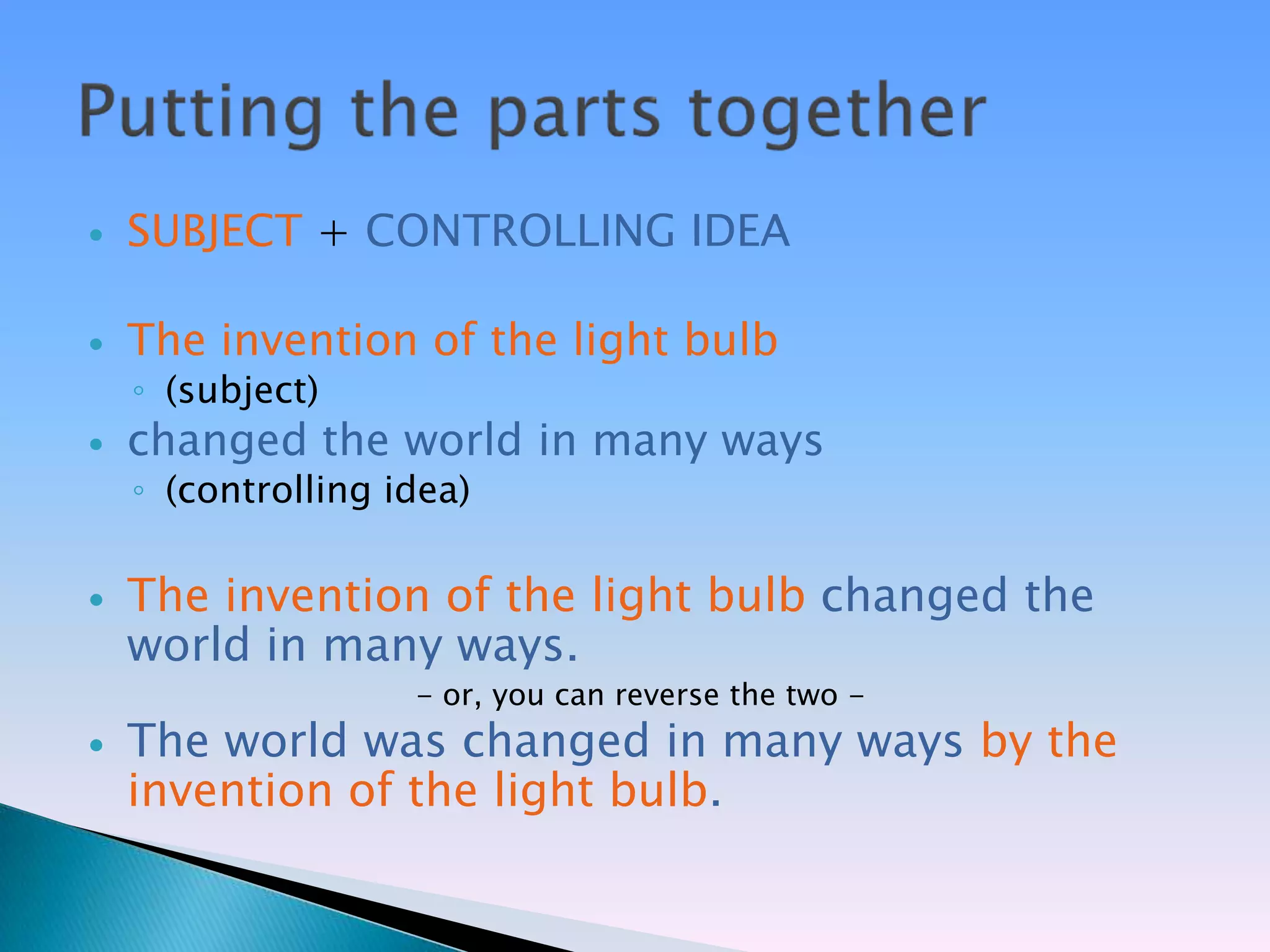    SUBJECT + CONTROLLING IDEA

   The invention of the light bulb
    ◦ (subject)
   changed the world in many ways
    ◦ (controlling idea)

   The invention of the light bulb changed the
    world in many ways.
                    - or, you can reverse the two -
   The world was changed in many ways by the
    invention of the light bulb.
 