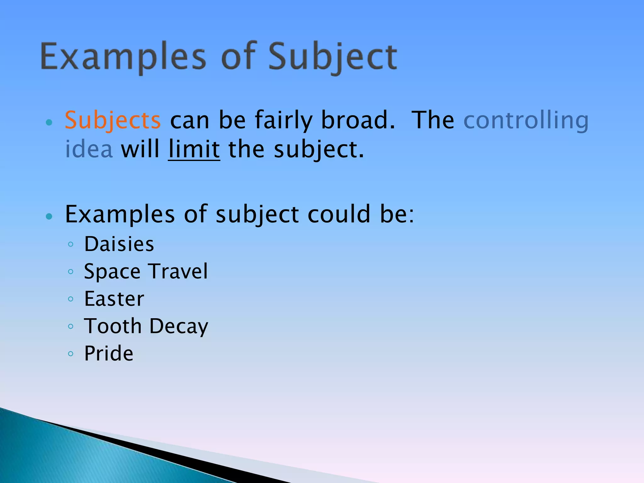    Subjects can be fairly broad. The controlling
    idea will limit the subject.

   Examples of subject could be:
    ◦   Daisies
    ◦   Space Travel
    ◦   Easter
    ◦   Tooth Decay
    ◦   Pride
 