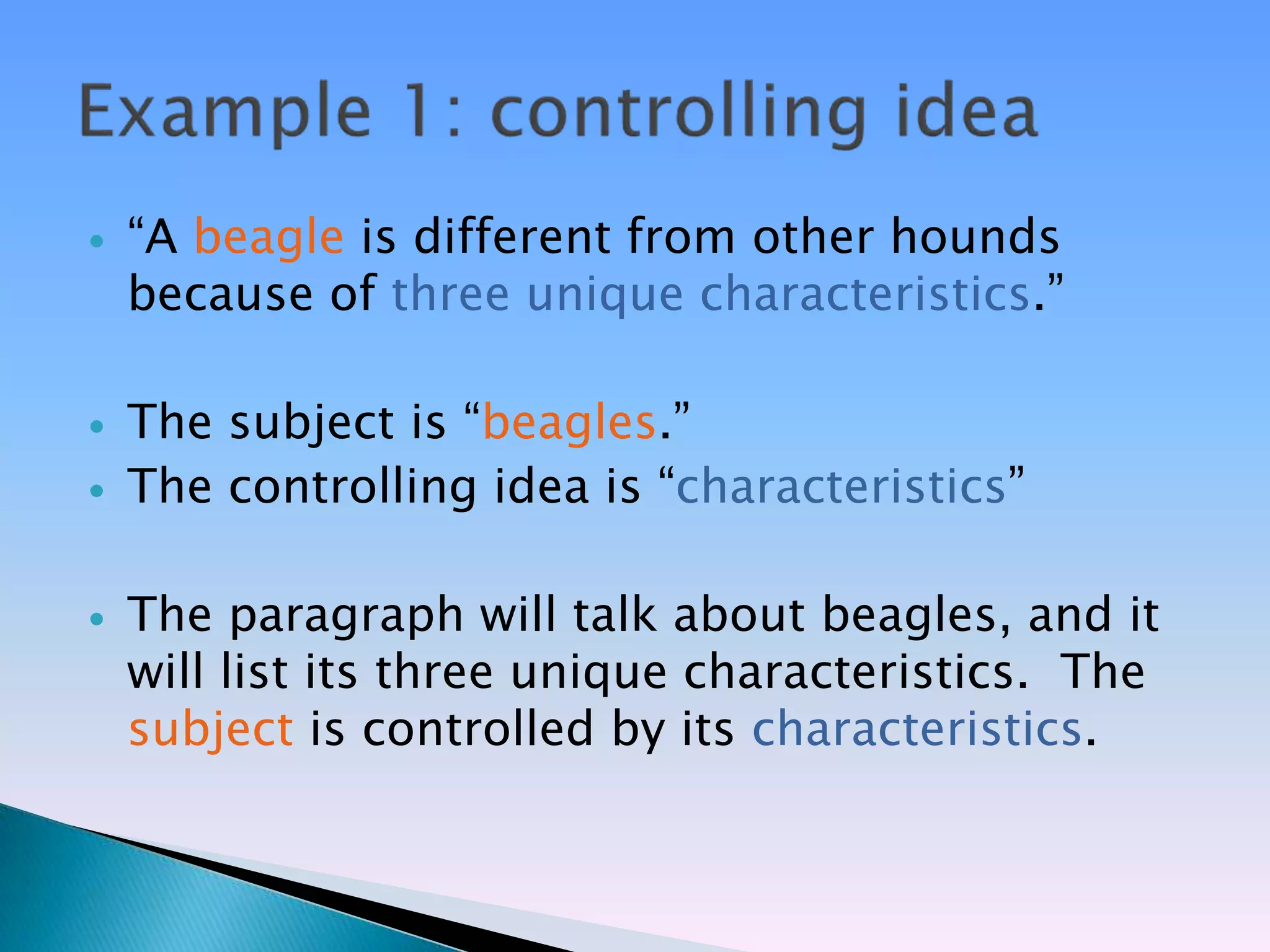    ―A beagle is different from other hounds
    because of three unique characteristics.‖

   The subject is ―beagles.‖
   The controlling idea is ―characteristics‖

   The paragraph will talk about beagles, and it
    will list its three unique characteristics. The
    subject is controlled by its characteristics.
 