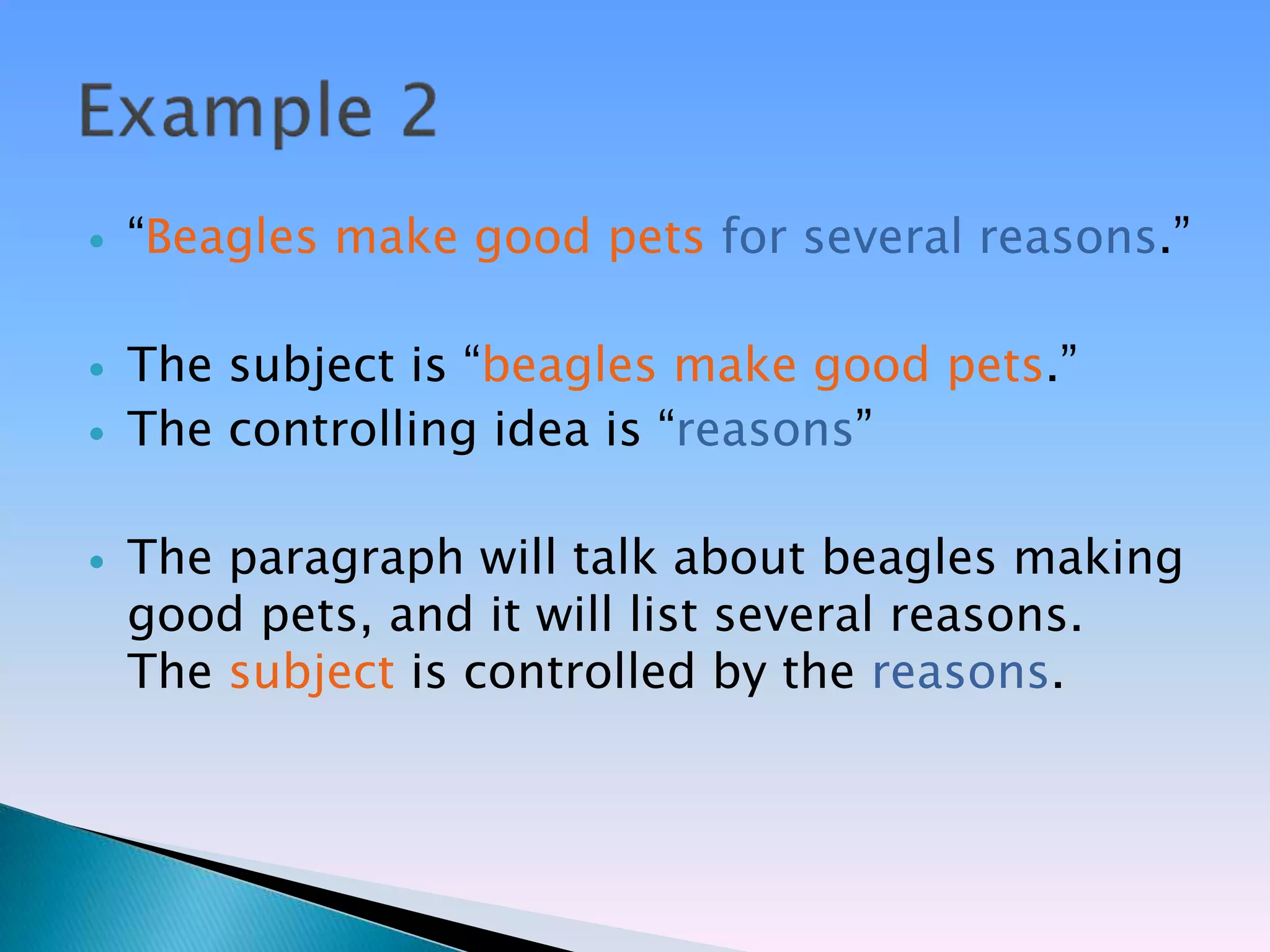    ―Beagles make good pets for several reasons.‖

   The subject is ―beagles make good pets.‖
   The controlling idea is ―reasons‖

   The paragraph will talk about beagles making
    good pets, and it will list several reasons.
    The subject is controlled by the reasons.
 