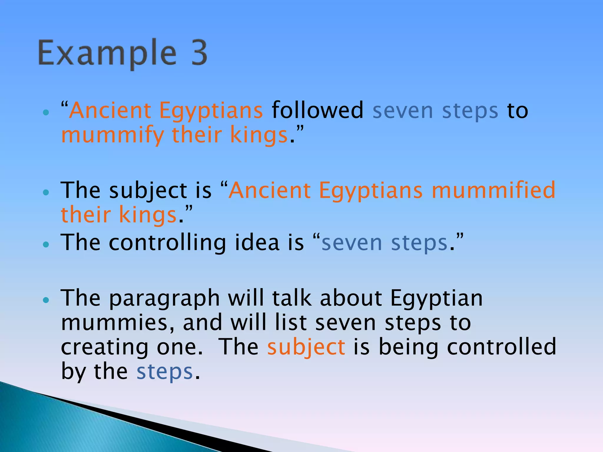    ―Ancient Egyptians followed seven steps to
    mummify their kings.‖

   The subject is ―Ancient Egyptians mummified
    their kings.‖
   The controlling idea is ―seven steps.‖

   The paragraph will talk about Egyptian
    mummies, and will list seven steps to
    creating one. The subject is being controlled
    by the steps.
 