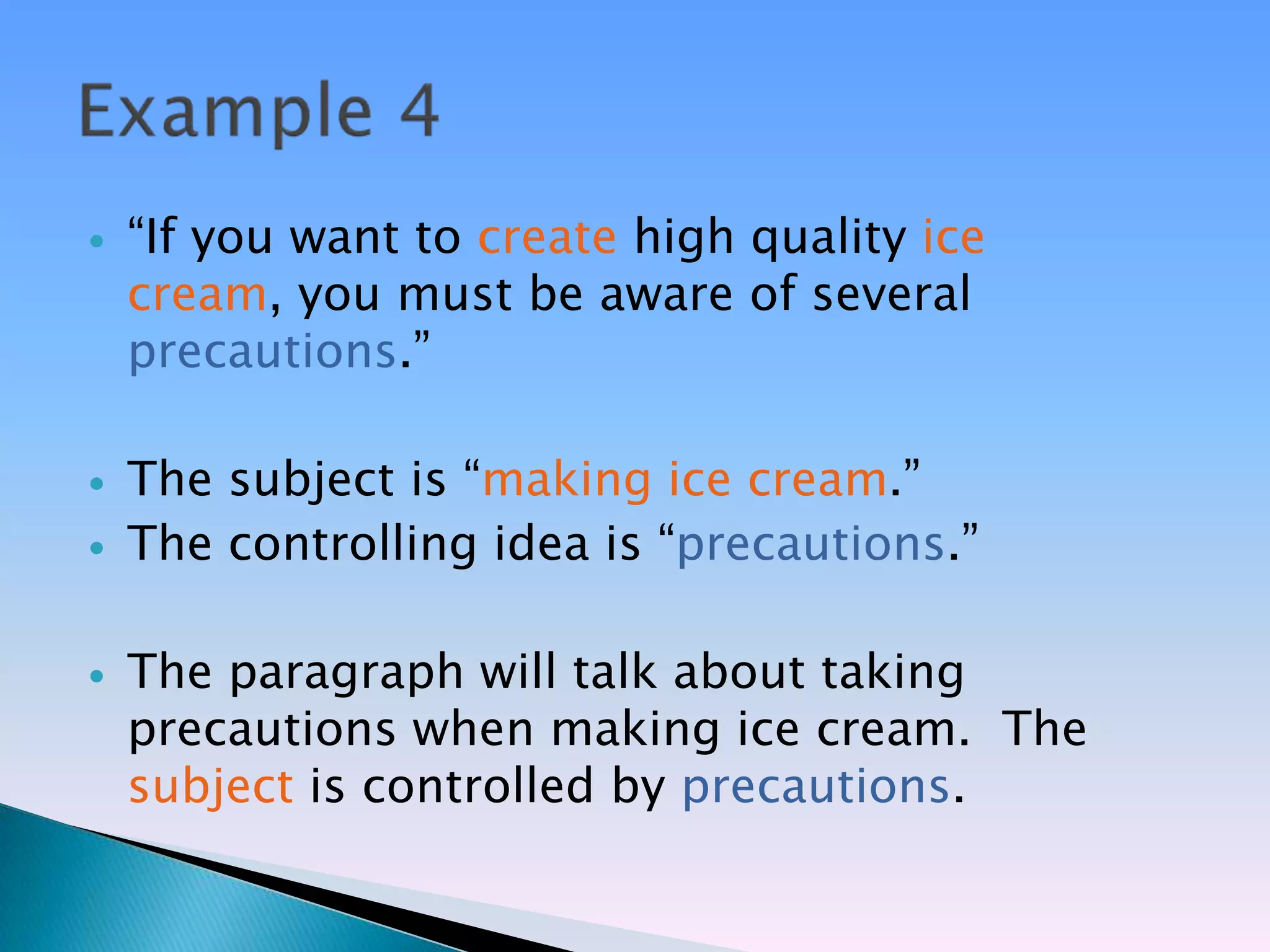    ―If you want to create high quality ice
    cream, you must be aware of several
    precautions.‖

   The subject is ―making ice cream.‖
   The controlling idea is ―precautions.‖

   The paragraph will talk about taking
    precautions when making ice cream. The
    subject is controlled by precautions.
 
