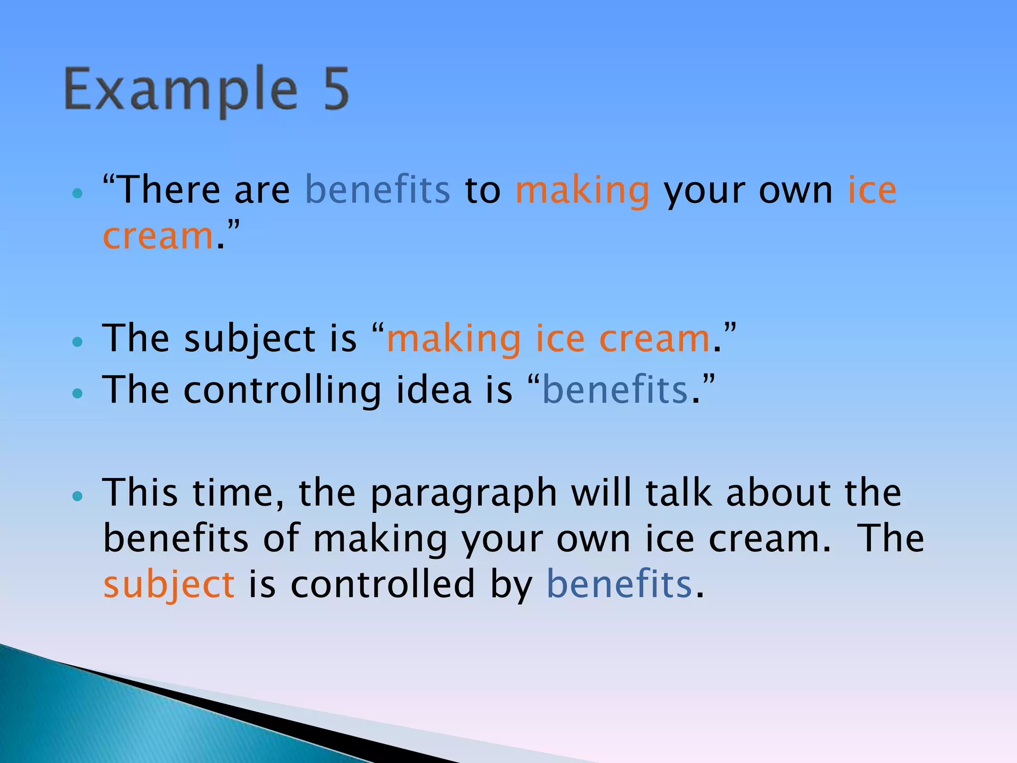    ―There are benefits to making your own ice
    cream.‖

   The subject is ―making ice cream.‖
   The controlling idea is ―benefits.‖

   This time, the paragraph will talk about the
    benefits of making your own ice cream. The
    subject is controlled by benefits.
 