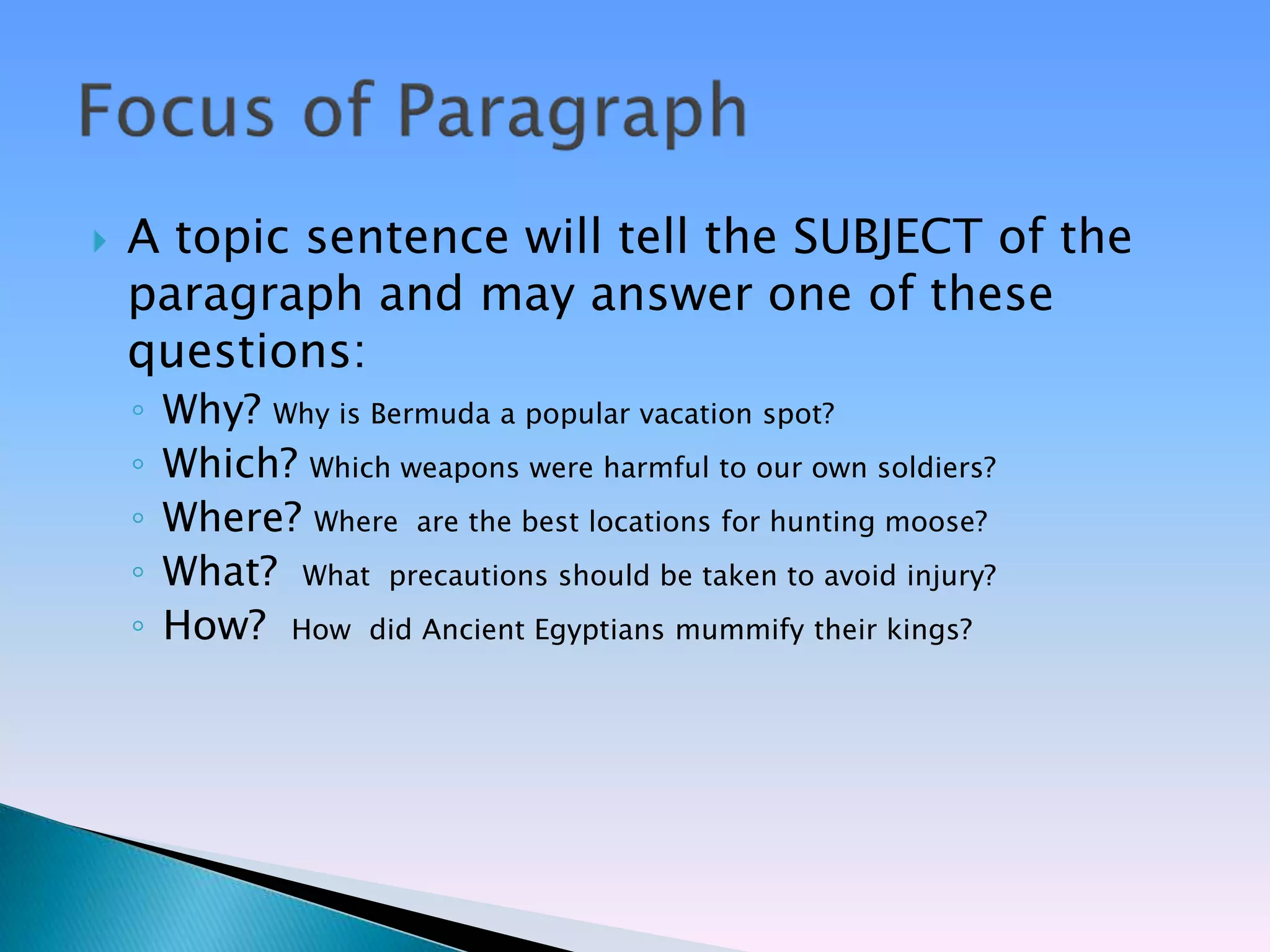    A topic sentence will tell the SUBJECT of the
    paragraph and may answer one of these
    questions:
    ◦   Why? Why is Bermuda a popular vacation spot?
    ◦   Which? Which weapons were harmful to our own soldiers?
    ◦   Where? Where are the best locations for hunting moose?
    ◦   What? What precautions should be taken to avoid injury?
    ◦   How? How did Ancient Egyptians mummify their kings?
 